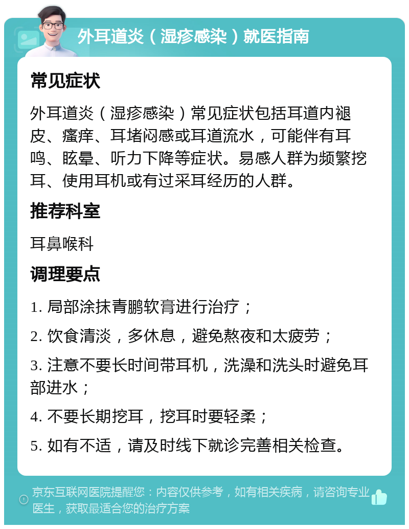 外耳道炎（湿疹感染）就医指南 常见症状 外耳道炎（湿疹感染）常见症状包括耳道内褪皮、瘙痒、耳堵闷感或耳道流水，可能伴有耳鸣、眩晕、听力下降等症状。易感人群为频繁挖耳、使用耳机或有过采耳经历的人群。 推荐科室 耳鼻喉科 调理要点 1. 局部涂抹青鹏软膏进行治疗； 2. 饮食清淡，多休息，避免熬夜和太疲劳； 3. 注意不要长时间带耳机，洗澡和洗头时避免耳部进水； 4. 不要长期挖耳，挖耳时要轻柔； 5. 如有不适，请及时线下就诊完善相关检查。