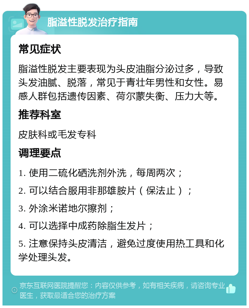 脂溢性脱发治疗指南 常见症状 脂溢性脱发主要表现为头皮油脂分泌过多，导致头发油腻、脱落，常见于青壮年男性和女性。易感人群包括遗传因素、荷尔蒙失衡、压力大等。 推荐科室 皮肤科或毛发专科 调理要点 1. 使用二硫化硒洗剂外洗，每周两次； 2. 可以结合服用非那雄胺片（保法止）； 3. 外涂米诺地尔擦剂； 4. 可以选择中成药除脂生发片； 5. 注意保持头皮清洁，避免过度使用热工具和化学处理头发。