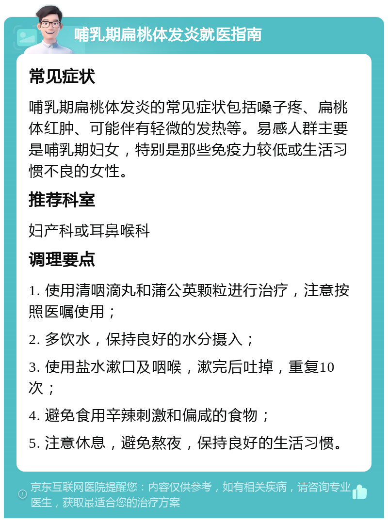 哺乳期扁桃体发炎就医指南 常见症状 哺乳期扁桃体发炎的常见症状包括嗓子疼、扁桃体红肿、可能伴有轻微的发热等。易感人群主要是哺乳期妇女，特别是那些免疫力较低或生活习惯不良的女性。 推荐科室 妇产科或耳鼻喉科 调理要点 1. 使用清咽滴丸和蒲公英颗粒进行治疗，注意按照医嘱使用； 2. 多饮水，保持良好的水分摄入； 3. 使用盐水漱口及咽喉，漱完后吐掉，重复10次； 4. 避免食用辛辣刺激和偏咸的食物； 5. 注意休息，避免熬夜，保持良好的生活习惯。