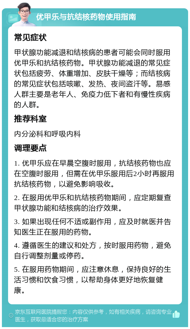 优甲乐与抗结核药物使用指南 常见症状 甲状腺功能减退和结核病的患者可能会同时服用优甲乐和抗结核药物。甲状腺功能减退的常见症状包括疲劳、体重增加、皮肤干燥等；而结核病的常见症状包括咳嗽、发热、夜间盗汗等。易感人群主要是老年人、免疫力低下者和有慢性疾病的人群。 推荐科室 内分泌科和呼吸内科 调理要点 1. 优甲乐应在早晨空腹时服用，抗结核药物也应在空腹时服用，但需在优甲乐服用后2小时再服用抗结核药物，以避免影响吸收。 2. 在服用优甲乐和抗结核药物期间，应定期复查甲状腺功能和结核病的治疗效果。 3. 如果出现任何不适或副作用，应及时就医并告知医生正在服用的药物。 4. 遵循医生的建议和处方，按时服用药物，避免自行调整剂量或停药。 5. 在服用药物期间，应注意休息，保持良好的生活习惯和饮食习惯，以帮助身体更好地恢复健康。