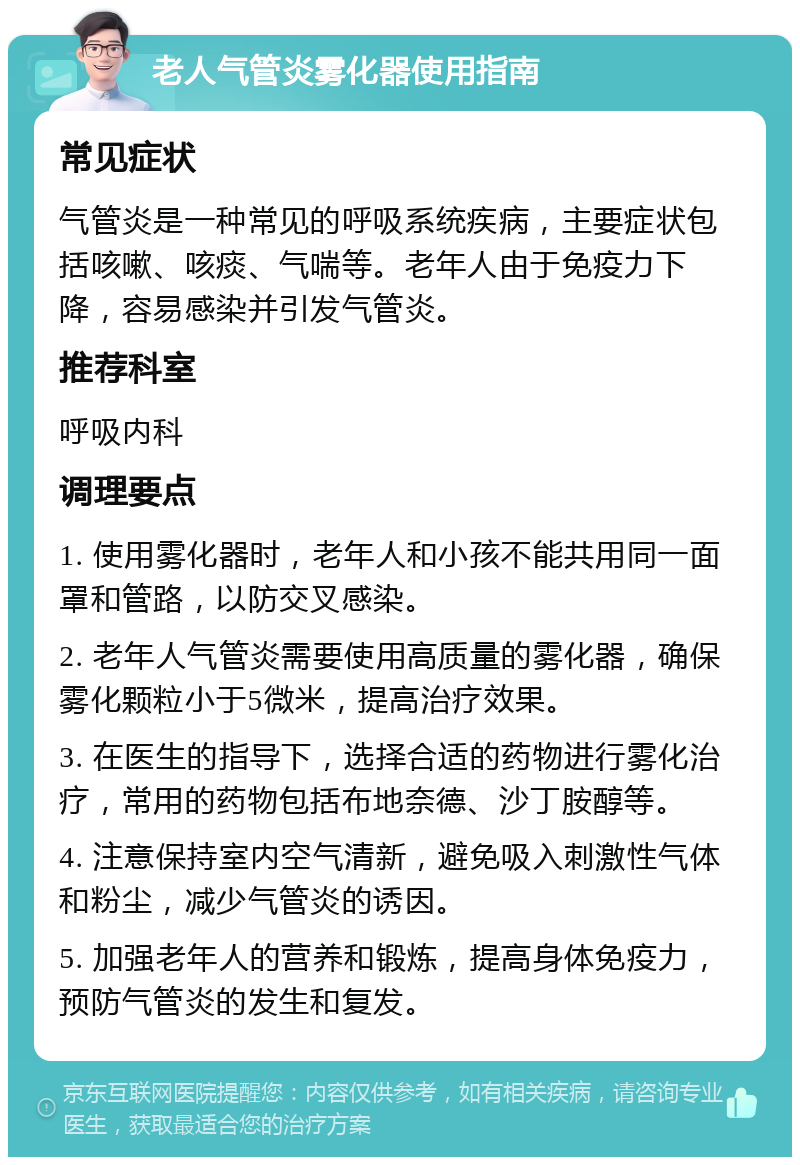 老人气管炎雾化器使用指南 常见症状 气管炎是一种常见的呼吸系统疾病，主要症状包括咳嗽、咳痰、气喘等。老年人由于免疫力下降，容易感染并引发气管炎。 推荐科室 呼吸内科 调理要点 1. 使用雾化器时，老年人和小孩不能共用同一面罩和管路，以防交叉感染。 2. 老年人气管炎需要使用高质量的雾化器，确保雾化颗粒小于5微米，提高治疗效果。 3. 在医生的指导下，选择合适的药物进行雾化治疗，常用的药物包括布地奈德、沙丁胺醇等。 4. 注意保持室内空气清新，避免吸入刺激性气体和粉尘，减少气管炎的诱因。 5. 加强老年人的营养和锻炼，提高身体免疫力，预防气管炎的发生和复发。