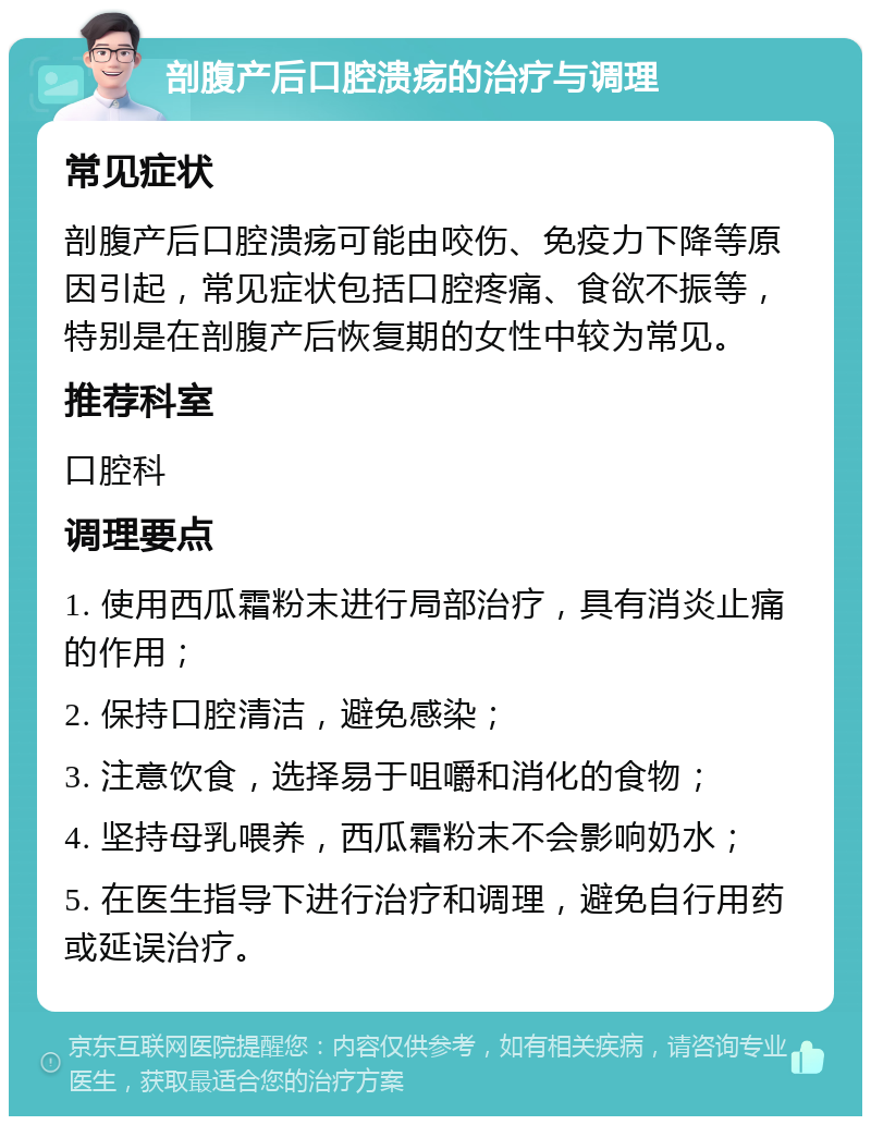 剖腹产后口腔溃疡的治疗与调理 常见症状 剖腹产后口腔溃疡可能由咬伤、免疫力下降等原因引起，常见症状包括口腔疼痛、食欲不振等，特别是在剖腹产后恢复期的女性中较为常见。 推荐科室 口腔科 调理要点 1. 使用西瓜霜粉末进行局部治疗，具有消炎止痛的作用； 2. 保持口腔清洁，避免感染； 3. 注意饮食，选择易于咀嚼和消化的食物； 4. 坚持母乳喂养，西瓜霜粉末不会影响奶水； 5. 在医生指导下进行治疗和调理，避免自行用药或延误治疗。