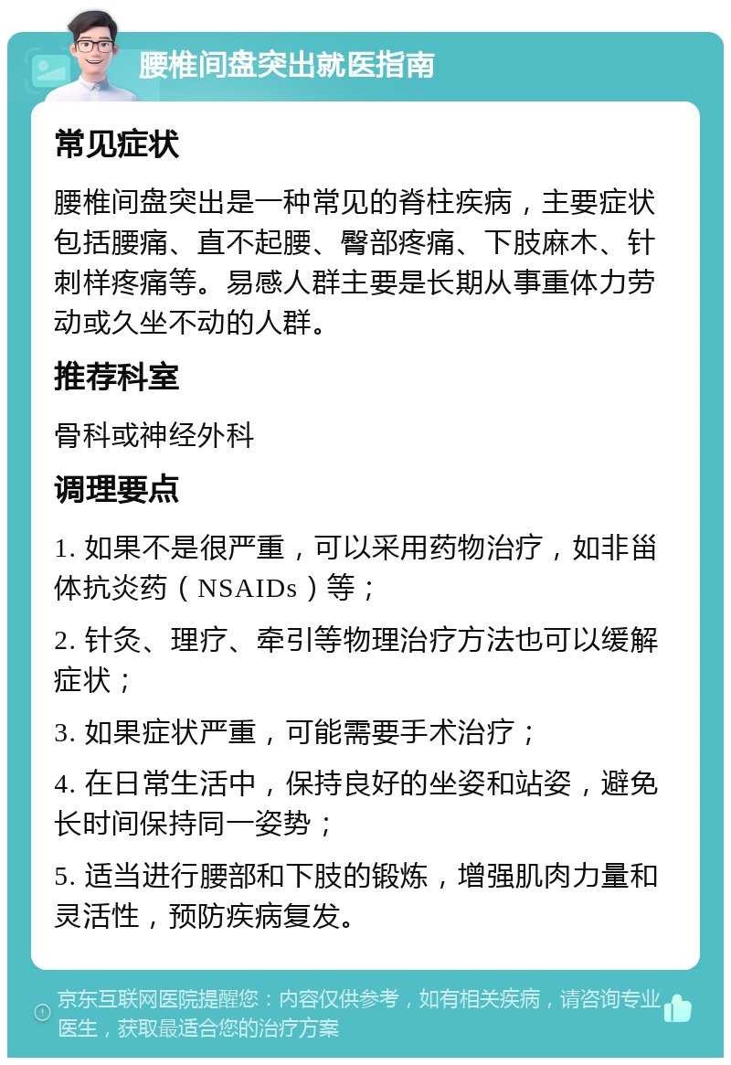 腰椎间盘突出就医指南 常见症状 腰椎间盘突出是一种常见的脊柱疾病，主要症状包括腰痛、直不起腰、臀部疼痛、下肢麻木、针刺样疼痛等。易感人群主要是长期从事重体力劳动或久坐不动的人群。 推荐科室 骨科或神经外科 调理要点 1. 如果不是很严重，可以采用药物治疗，如非甾体抗炎药（NSAIDs）等； 2. 针灸、理疗、牵引等物理治疗方法也可以缓解症状； 3. 如果症状严重，可能需要手术治疗； 4. 在日常生活中，保持良好的坐姿和站姿，避免长时间保持同一姿势； 5. 适当进行腰部和下肢的锻炼，增强肌肉力量和灵活性，预防疾病复发。