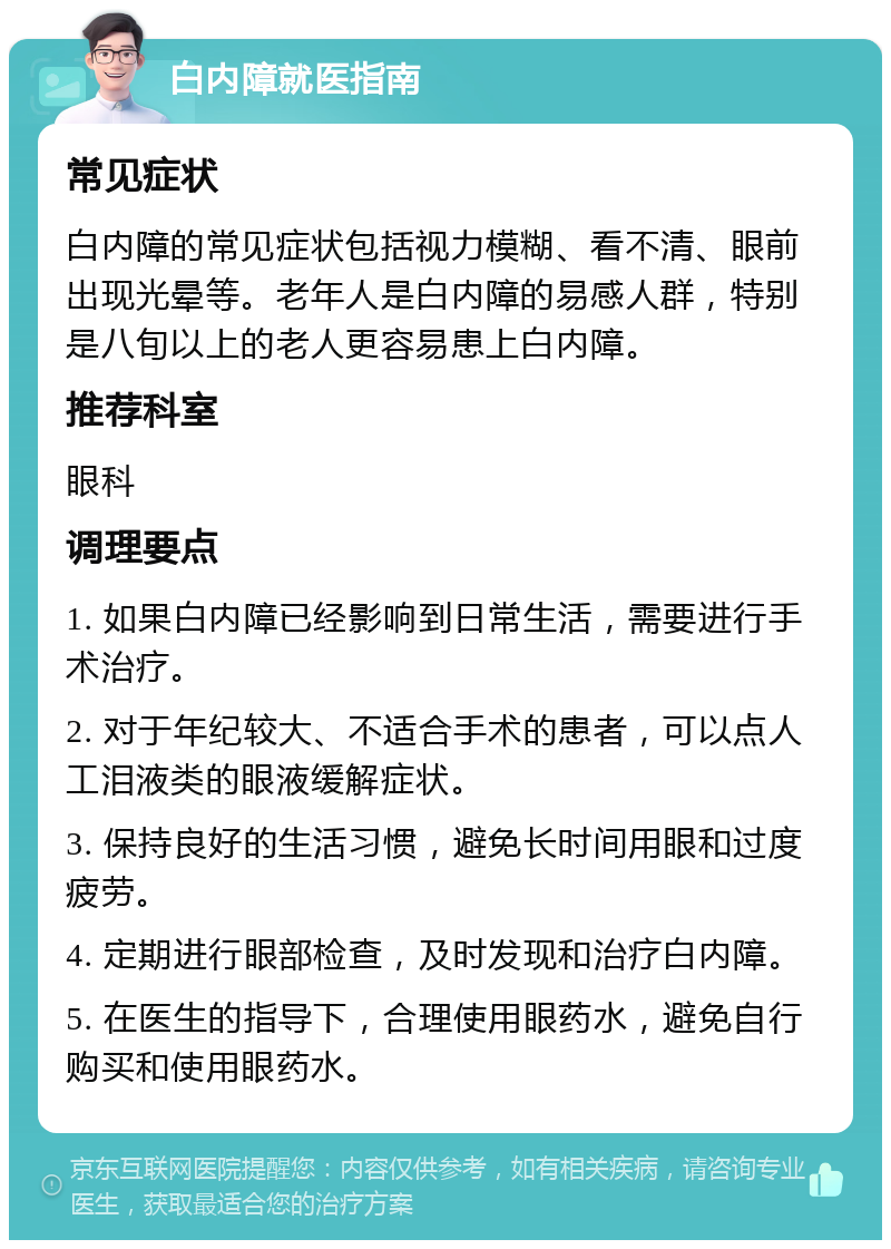 白内障就医指南 常见症状 白内障的常见症状包括视力模糊、看不清、眼前出现光晕等。老年人是白内障的易感人群，特别是八旬以上的老人更容易患上白内障。 推荐科室 眼科 调理要点 1. 如果白内障已经影响到日常生活，需要进行手术治疗。 2. 对于年纪较大、不适合手术的患者，可以点人工泪液类的眼液缓解症状。 3. 保持良好的生活习惯，避免长时间用眼和过度疲劳。 4. 定期进行眼部检查，及时发现和治疗白内障。 5. 在医生的指导下，合理使用眼药水，避免自行购买和使用眼药水。