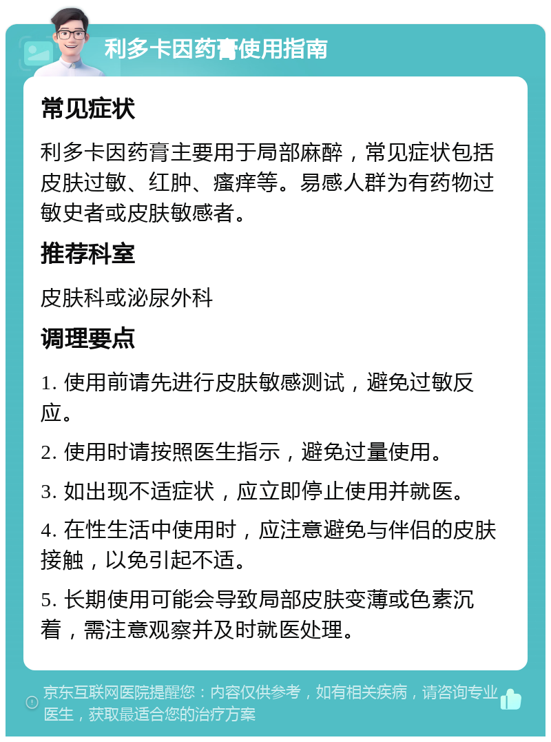 利多卡因药膏使用指南 常见症状 利多卡因药膏主要用于局部麻醉，常见症状包括皮肤过敏、红肿、瘙痒等。易感人群为有药物过敏史者或皮肤敏感者。 推荐科室 皮肤科或泌尿外科 调理要点 1. 使用前请先进行皮肤敏感测试，避免过敏反应。 2. 使用时请按照医生指示，避免过量使用。 3. 如出现不适症状，应立即停止使用并就医。 4. 在性生活中使用时，应注意避免与伴侣的皮肤接触，以免引起不适。 5. 长期使用可能会导致局部皮肤变薄或色素沉着，需注意观察并及时就医处理。