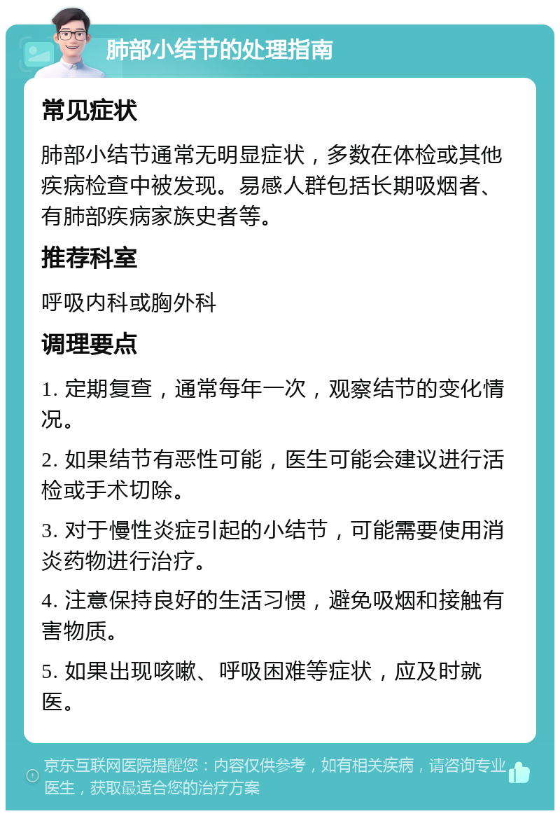 肺部小结节的处理指南 常见症状 肺部小结节通常无明显症状，多数在体检或其他疾病检查中被发现。易感人群包括长期吸烟者、有肺部疾病家族史者等。 推荐科室 呼吸内科或胸外科 调理要点 1. 定期复查，通常每年一次，观察结节的变化情况。 2. 如果结节有恶性可能，医生可能会建议进行活检或手术切除。 3. 对于慢性炎症引起的小结节，可能需要使用消炎药物进行治疗。 4. 注意保持良好的生活习惯，避免吸烟和接触有害物质。 5. 如果出现咳嗽、呼吸困难等症状，应及时就医。