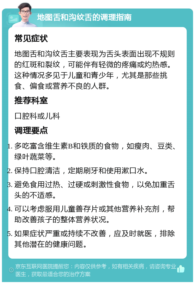 地图舌和沟纹舌的调理指南 常见症状 地图舌和沟纹舌主要表现为舌头表面出现不规则的红斑和裂纹，可能伴有轻微的疼痛或灼热感。这种情况多见于儿童和青少年，尤其是那些挑食、偏食或营养不良的人群。 推荐科室 口腔科或儿科 调理要点 多吃富含维生素B和铁质的食物，如瘦肉、豆类、绿叶蔬菜等。 保持口腔清洁，定期刷牙和使用漱口水。 避免食用过热、过硬或刺激性食物，以免加重舌头的不适感。 可以考虑服用儿童善存片或其他营养补充剂，帮助改善孩子的整体营养状况。 如果症状严重或持续不改善，应及时就医，排除其他潜在的健康问题。