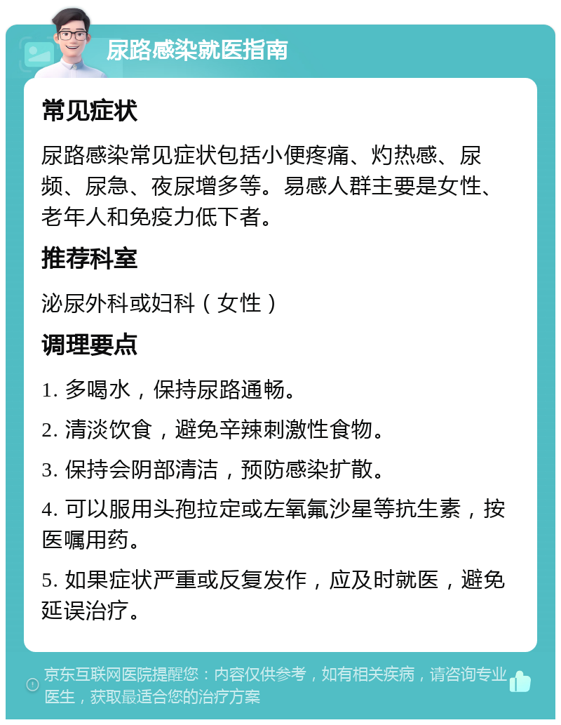 尿路感染就医指南 常见症状 尿路感染常见症状包括小便疼痛、灼热感、尿频、尿急、夜尿增多等。易感人群主要是女性、老年人和免疫力低下者。 推荐科室 泌尿外科或妇科（女性） 调理要点 1. 多喝水，保持尿路通畅。 2. 清淡饮食，避免辛辣刺激性食物。 3. 保持会阴部清洁，预防感染扩散。 4. 可以服用头孢拉定或左氧氟沙星等抗生素，按医嘱用药。 5. 如果症状严重或反复发作，应及时就医，避免延误治疗。