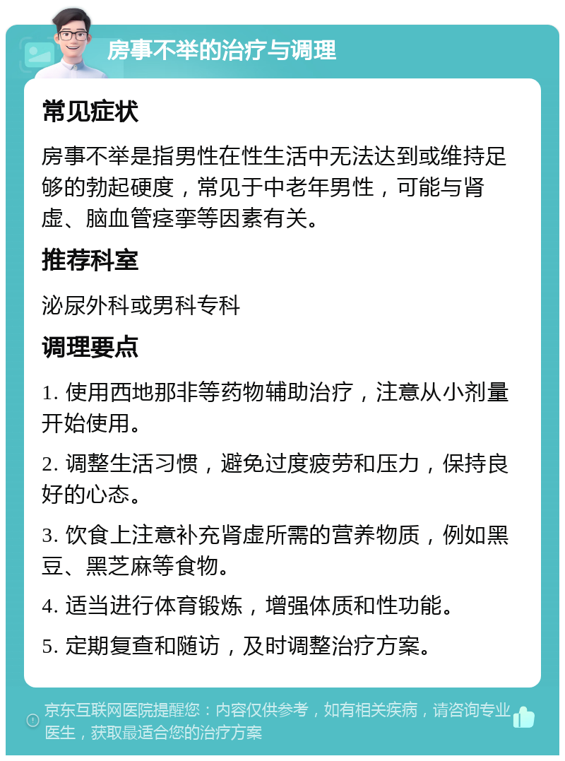 房事不举的治疗与调理 常见症状 房事不举是指男性在性生活中无法达到或维持足够的勃起硬度，常见于中老年男性，可能与肾虚、脑血管痉挛等因素有关。 推荐科室 泌尿外科或男科专科 调理要点 1. 使用西地那非等药物辅助治疗，注意从小剂量开始使用。 2. 调整生活习惯，避免过度疲劳和压力，保持良好的心态。 3. 饮食上注意补充肾虚所需的营养物质，例如黑豆、黑芝麻等食物。 4. 适当进行体育锻炼，增强体质和性功能。 5. 定期复查和随访，及时调整治疗方案。