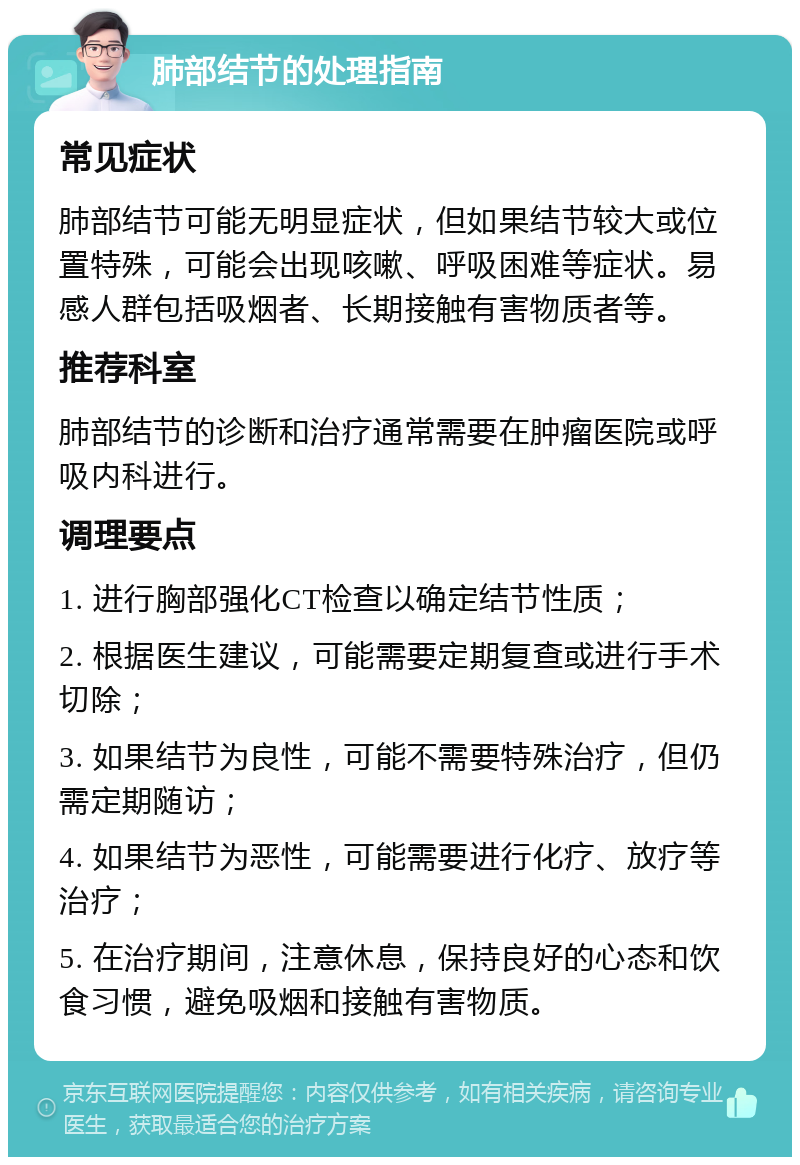 肺部结节的处理指南 常见症状 肺部结节可能无明显症状，但如果结节较大或位置特殊，可能会出现咳嗽、呼吸困难等症状。易感人群包括吸烟者、长期接触有害物质者等。 推荐科室 肺部结节的诊断和治疗通常需要在肿瘤医院或呼吸内科进行。 调理要点 1. 进行胸部强化CT检查以确定结节性质； 2. 根据医生建议，可能需要定期复查或进行手术切除； 3. 如果结节为良性，可能不需要特殊治疗，但仍需定期随访； 4. 如果结节为恶性，可能需要进行化疗、放疗等治疗； 5. 在治疗期间，注意休息，保持良好的心态和饮食习惯，避免吸烟和接触有害物质。