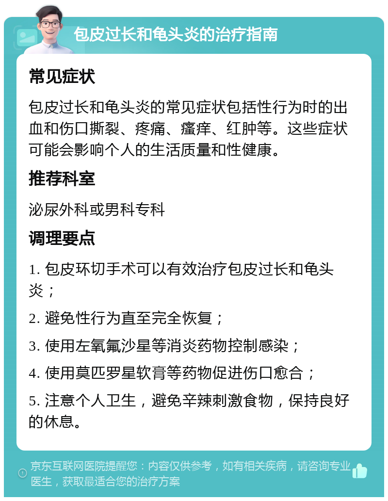 包皮过长和龟头炎的治疗指南 常见症状 包皮过长和龟头炎的常见症状包括性行为时的出血和伤口撕裂、疼痛、瘙痒、红肿等。这些症状可能会影响个人的生活质量和性健康。 推荐科室 泌尿外科或男科专科 调理要点 1. 包皮环切手术可以有效治疗包皮过长和龟头炎； 2. 避免性行为直至完全恢复； 3. 使用左氧氟沙星等消炎药物控制感染； 4. 使用莫匹罗星软膏等药物促进伤口愈合； 5. 注意个人卫生，避免辛辣刺激食物，保持良好的休息。