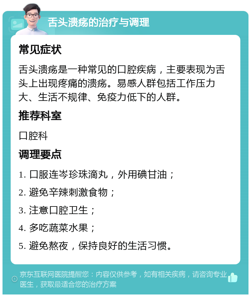 舌头溃疡的治疗与调理 常见症状 舌头溃疡是一种常见的口腔疾病，主要表现为舌头上出现疼痛的溃疡。易感人群包括工作压力大、生活不规律、免疫力低下的人群。 推荐科室 口腔科 调理要点 1. 口服连岑珍珠滴丸，外用碘甘油； 2. 避免辛辣刺激食物； 3. 注意口腔卫生； 4. 多吃蔬菜水果； 5. 避免熬夜，保持良好的生活习惯。