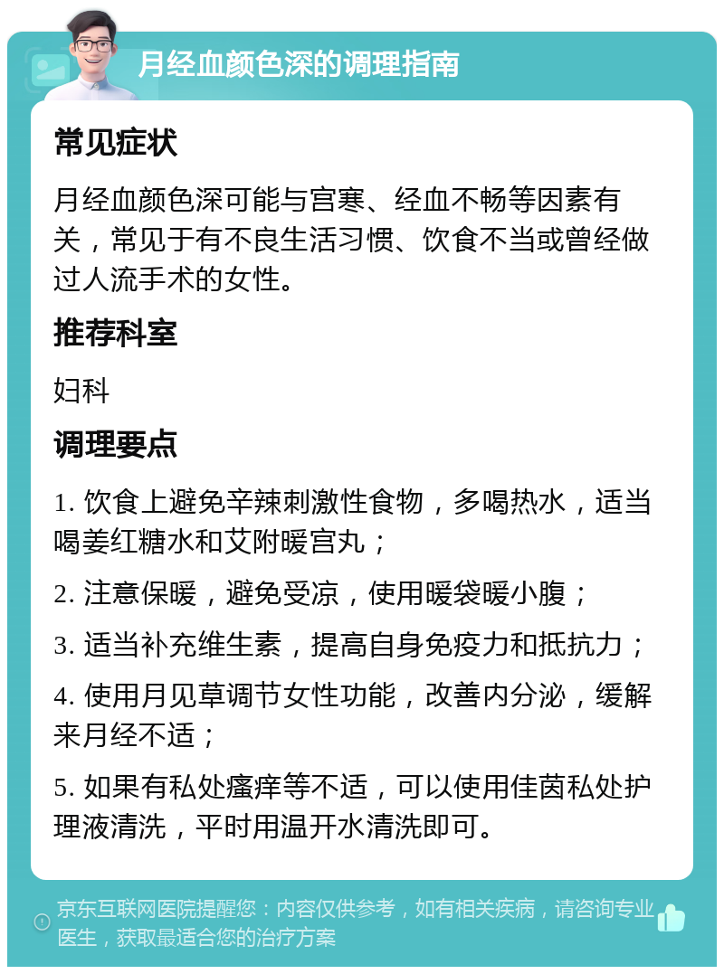 月经血颜色深的调理指南 常见症状 月经血颜色深可能与宫寒、经血不畅等因素有关，常见于有不良生活习惯、饮食不当或曾经做过人流手术的女性。 推荐科室 妇科 调理要点 1. 饮食上避免辛辣刺激性食物，多喝热水，适当喝姜红糖水和艾附暖宫丸； 2. 注意保暖，避免受凉，使用暖袋暖小腹； 3. 适当补充维生素，提高自身免疫力和抵抗力； 4. 使用月见草调节女性功能，改善内分泌，缓解来月经不适； 5. 如果有私处瘙痒等不适，可以使用佳茵私处护理液清洗，平时用温开水清洗即可。