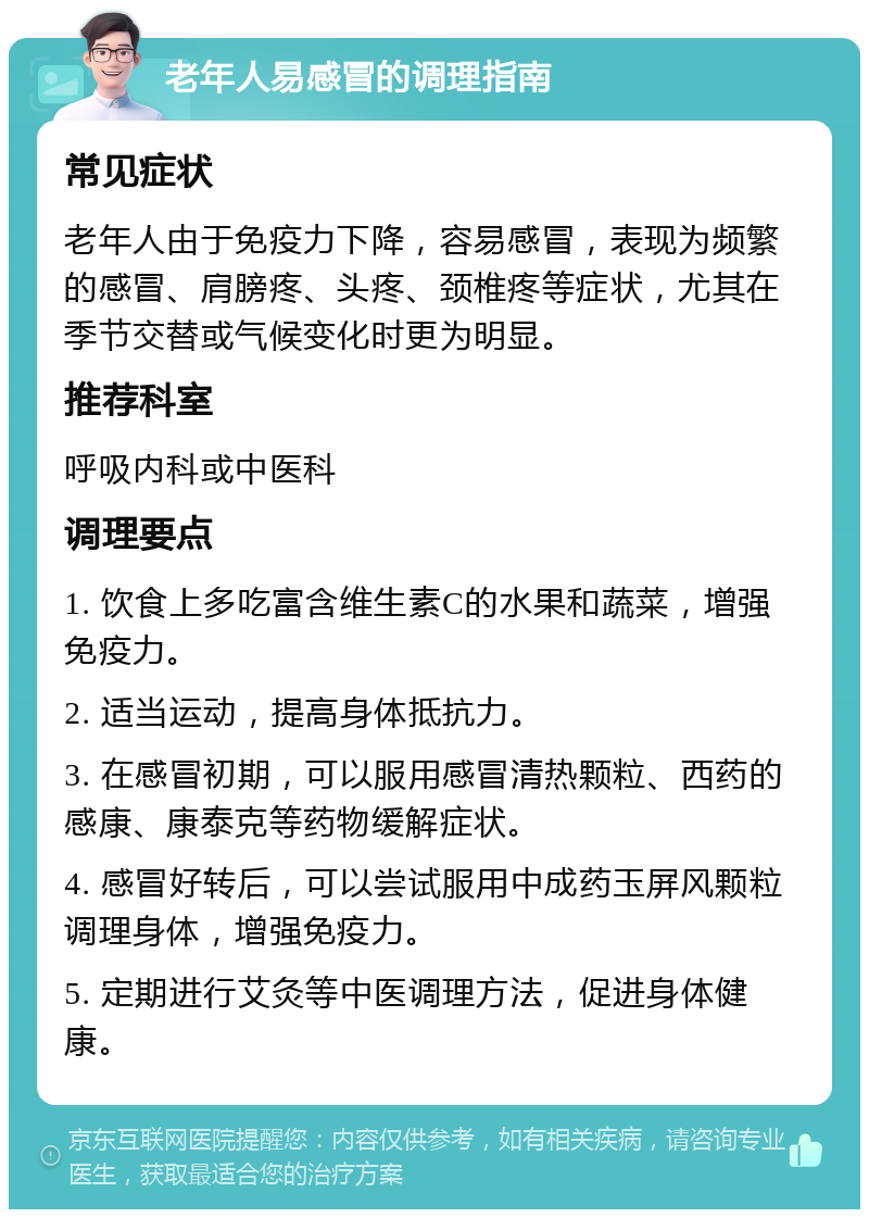 老年人易感冒的调理指南 常见症状 老年人由于免疫力下降，容易感冒，表现为频繁的感冒、肩膀疼、头疼、颈椎疼等症状，尤其在季节交替或气候变化时更为明显。 推荐科室 呼吸内科或中医科 调理要点 1. 饮食上多吃富含维生素C的水果和蔬菜，增强免疫力。 2. 适当运动，提高身体抵抗力。 3. 在感冒初期，可以服用感冒清热颗粒、西药的感康、康泰克等药物缓解症状。 4. 感冒好转后，可以尝试服用中成药玉屏风颗粒调理身体，增强免疫力。 5. 定期进行艾灸等中医调理方法，促进身体健康。