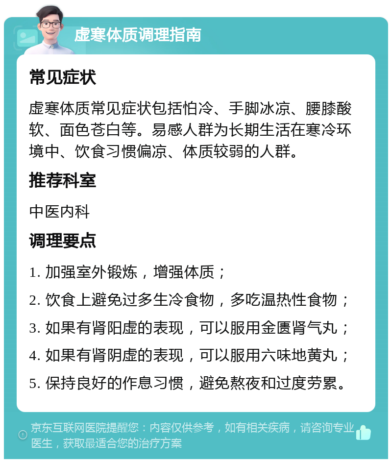 虚寒体质调理指南 常见症状 虚寒体质常见症状包括怕冷、手脚冰凉、腰膝酸软、面色苍白等。易感人群为长期生活在寒冷环境中、饮食习惯偏凉、体质较弱的人群。 推荐科室 中医内科 调理要点 1. 加强室外锻炼，增强体质； 2. 饮食上避免过多生冷食物，多吃温热性食物； 3. 如果有肾阳虚的表现，可以服用金匮肾气丸； 4. 如果有肾阴虚的表现，可以服用六味地黄丸； 5. 保持良好的作息习惯，避免熬夜和过度劳累。