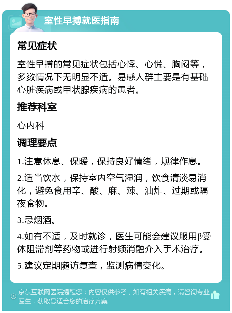 室性早搏就医指南 常见症状 室性早搏的常见症状包括心悸、心慌、胸闷等，多数情况下无明显不适。易感人群主要是有基础心脏疾病或甲状腺疾病的患者。 推荐科室 心内科 调理要点 1.注意休息、保暖，保持良好情绪，规律作息。 2.适当饮水，保持室内空气湿润，饮食清淡易消化，避免食用辛、酸、麻、辣、油炸、过期或隔夜食物。 3.忌烟酒。 4.如有不适，及时就诊，医生可能会建议服用β受体阻滞剂等药物或进行射频消融介入手术治疗。 5.建议定期随访复查，监测病情变化。