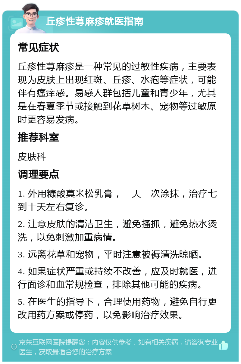 丘疹性荨麻疹就医指南 常见症状 丘疹性荨麻疹是一种常见的过敏性疾病，主要表现为皮肤上出现红斑、丘疹、水疱等症状，可能伴有瘙痒感。易感人群包括儿童和青少年，尤其是在春夏季节或接触到花草树木、宠物等过敏原时更容易发病。 推荐科室 皮肤科 调理要点 1. 外用糠酸莫米松乳膏，一天一次涂抹，治疗七到十天左右复诊。 2. 注意皮肤的清洁卫生，避免搔抓，避免热水烫洗，以免刺激加重病情。 3. 远离花草和宠物，平时注意被褥清洗晾晒。 4. 如果症状严重或持续不改善，应及时就医，进行面诊和血常规检查，排除其他可能的疾病。 5. 在医生的指导下，合理使用药物，避免自行更改用药方案或停药，以免影响治疗效果。