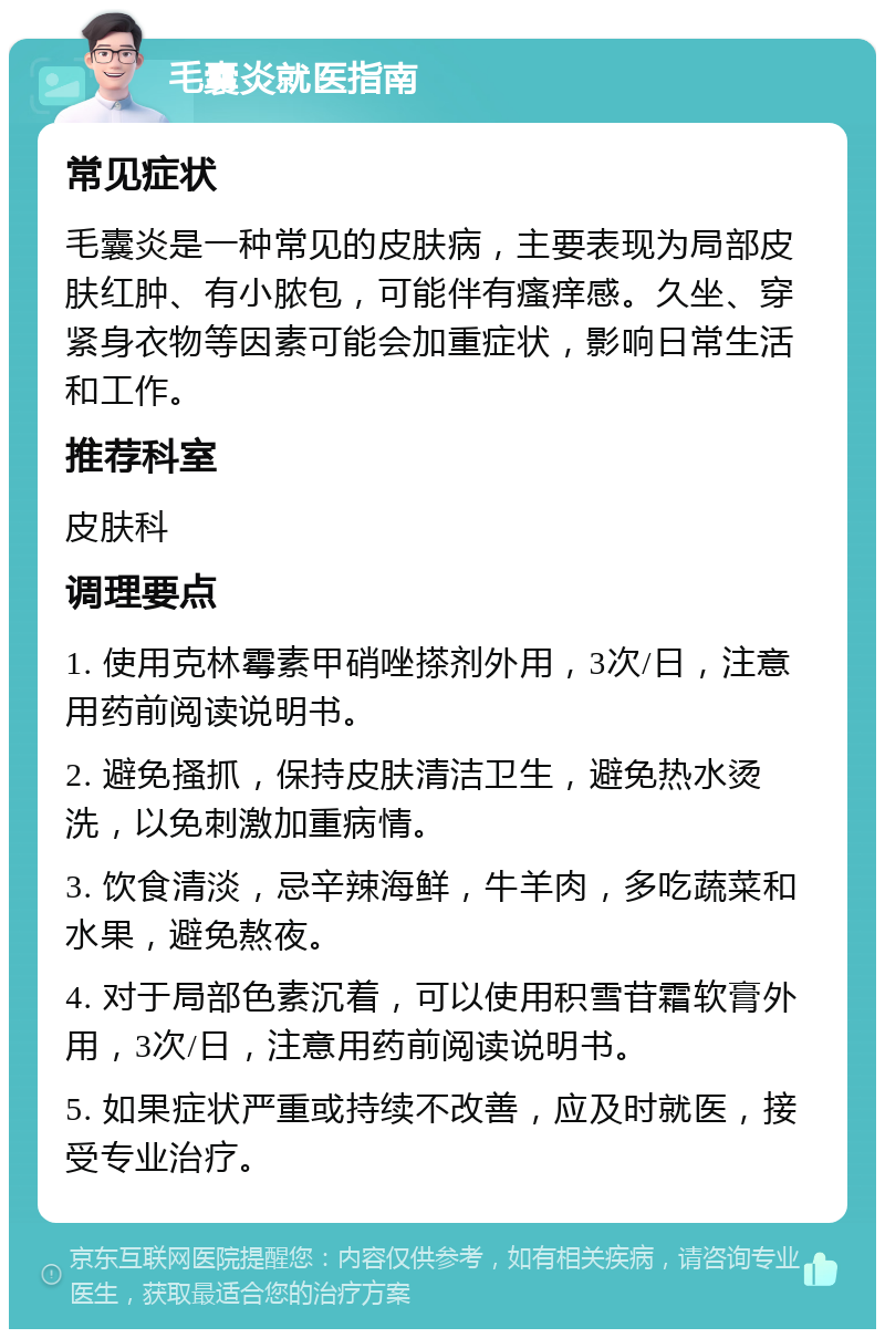 毛囊炎就医指南 常见症状 毛囊炎是一种常见的皮肤病，主要表现为局部皮肤红肿、有小脓包，可能伴有瘙痒感。久坐、穿紧身衣物等因素可能会加重症状，影响日常生活和工作。 推荐科室 皮肤科 调理要点 1. 使用克林霉素甲硝唑搽剂外用，3次/日，注意用药前阅读说明书。 2. 避免搔抓，保持皮肤清洁卫生，避免热水烫洗，以免刺激加重病情。 3. 饮食清淡，忌辛辣海鲜，牛羊肉，多吃蔬菜和水果，避免熬夜。 4. 对于局部色素沉着，可以使用积雪苷霜软膏外用，3次/日，注意用药前阅读说明书。 5. 如果症状严重或持续不改善，应及时就医，接受专业治疗。