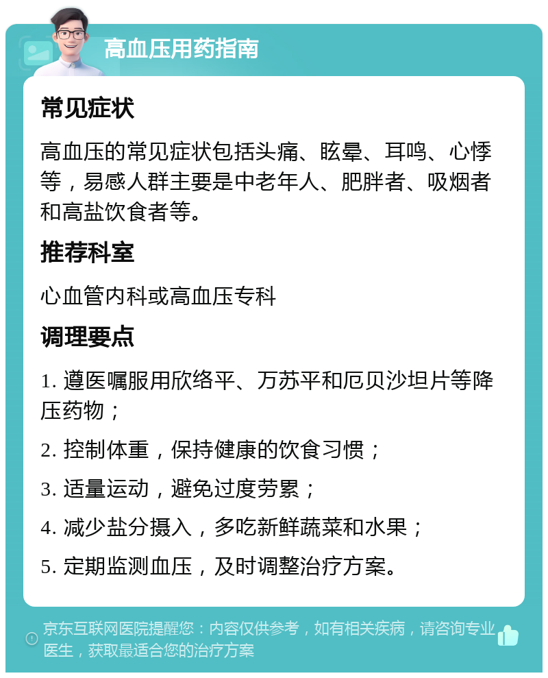 高血压用药指南 常见症状 高血压的常见症状包括头痛、眩晕、耳鸣、心悸等，易感人群主要是中老年人、肥胖者、吸烟者和高盐饮食者等。 推荐科室 心血管内科或高血压专科 调理要点 1. 遵医嘱服用欣络平、万苏平和厄贝沙坦片等降压药物； 2. 控制体重，保持健康的饮食习惯； 3. 适量运动，避免过度劳累； 4. 减少盐分摄入，多吃新鲜蔬菜和水果； 5. 定期监测血压，及时调整治疗方案。