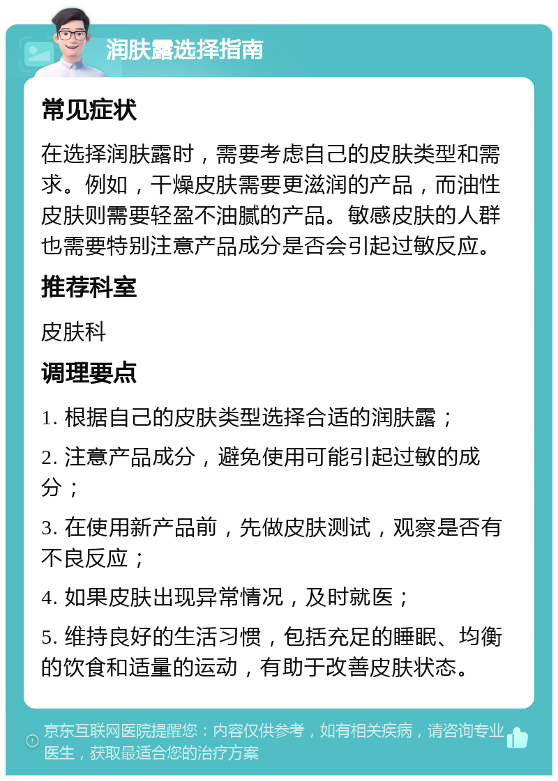 润肤露选择指南 常见症状 在选择润肤露时，需要考虑自己的皮肤类型和需求。例如，干燥皮肤需要更滋润的产品，而油性皮肤则需要轻盈不油腻的产品。敏感皮肤的人群也需要特别注意产品成分是否会引起过敏反应。 推荐科室 皮肤科 调理要点 1. 根据自己的皮肤类型选择合适的润肤露； 2. 注意产品成分，避免使用可能引起过敏的成分； 3. 在使用新产品前，先做皮肤测试，观察是否有不良反应； 4. 如果皮肤出现异常情况，及时就医； 5. 维持良好的生活习惯，包括充足的睡眠、均衡的饮食和适量的运动，有助于改善皮肤状态。