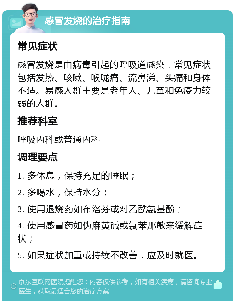 感冒发烧的治疗指南 常见症状 感冒发烧是由病毒引起的呼吸道感染，常见症状包括发热、咳嗽、喉咙痛、流鼻涕、头痛和身体不适。易感人群主要是老年人、儿童和免疫力较弱的人群。 推荐科室 呼吸内科或普通内科 调理要点 1. 多休息，保持充足的睡眠； 2. 多喝水，保持水分； 3. 使用退烧药如布洛芬或对乙酰氨基酚； 4. 使用感冒药如伪麻黄碱或氯苯那敏来缓解症状； 5. 如果症状加重或持续不改善，应及时就医。