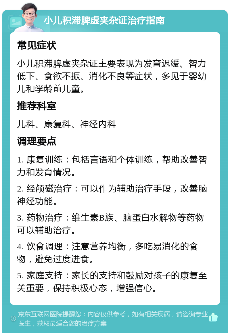 小儿积滞脾虚夹杂证治疗指南 常见症状 小儿积滞脾虚夹杂证主要表现为发育迟缓、智力低下、食欲不振、消化不良等症状，多见于婴幼儿和学龄前儿童。 推荐科室 儿科、康复科、神经内科 调理要点 1. 康复训练：包括言语和个体训练，帮助改善智力和发育情况。 2. 经颅磁治疗：可以作为辅助治疗手段，改善脑神经功能。 3. 药物治疗：维生素B族、脑蛋白水解物等药物可以辅助治疗。 4. 饮食调理：注意营养均衡，多吃易消化的食物，避免过度进食。 5. 家庭支持：家长的支持和鼓励对孩子的康复至关重要，保持积极心态，增强信心。