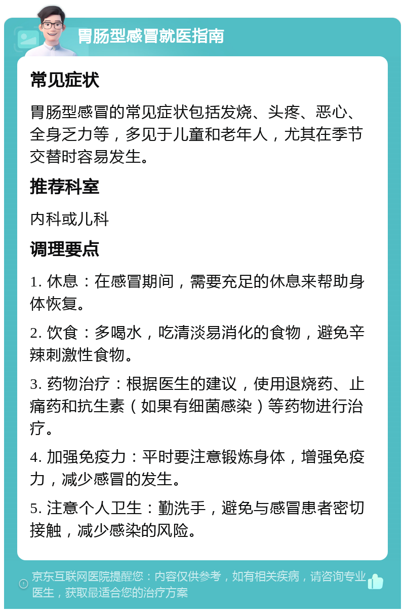 胃肠型感冒就医指南 常见症状 胃肠型感冒的常见症状包括发烧、头疼、恶心、全身乏力等，多见于儿童和老年人，尤其在季节交替时容易发生。 推荐科室 内科或儿科 调理要点 1. 休息：在感冒期间，需要充足的休息来帮助身体恢复。 2. 饮食：多喝水，吃清淡易消化的食物，避免辛辣刺激性食物。 3. 药物治疗：根据医生的建议，使用退烧药、止痛药和抗生素（如果有细菌感染）等药物进行治疗。 4. 加强免疫力：平时要注意锻炼身体，增强免疫力，减少感冒的发生。 5. 注意个人卫生：勤洗手，避免与感冒患者密切接触，减少感染的风险。