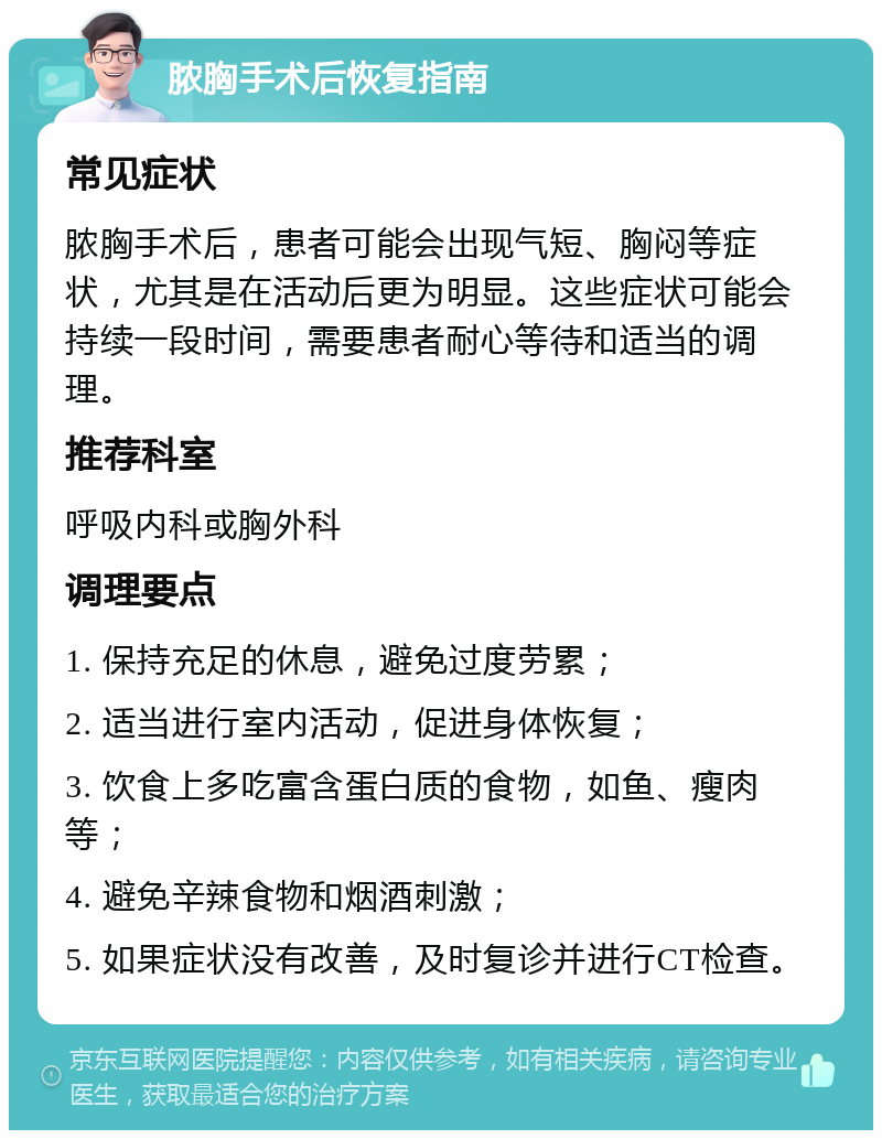 脓胸手术后恢复指南 常见症状 脓胸手术后，患者可能会出现气短、胸闷等症状，尤其是在活动后更为明显。这些症状可能会持续一段时间，需要患者耐心等待和适当的调理。 推荐科室 呼吸内科或胸外科 调理要点 1. 保持充足的休息，避免过度劳累； 2. 适当进行室内活动，促进身体恢复； 3. 饮食上多吃富含蛋白质的食物，如鱼、瘦肉等； 4. 避免辛辣食物和烟酒刺激； 5. 如果症状没有改善，及时复诊并进行CT检查。