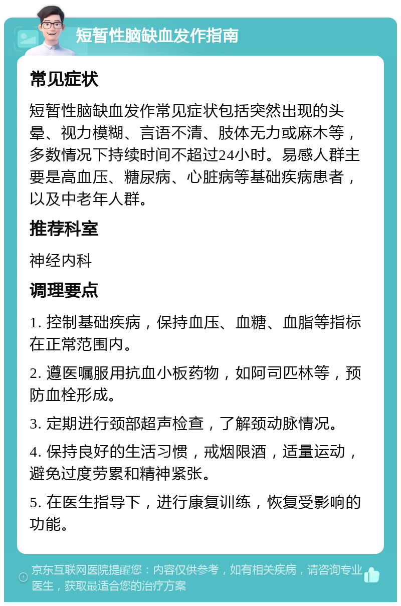 短暂性脑缺血发作指南 常见症状 短暂性脑缺血发作常见症状包括突然出现的头晕、视力模糊、言语不清、肢体无力或麻木等，多数情况下持续时间不超过24小时。易感人群主要是高血压、糖尿病、心脏病等基础疾病患者，以及中老年人群。 推荐科室 神经内科 调理要点 1. 控制基础疾病，保持血压、血糖、血脂等指标在正常范围内。 2. 遵医嘱服用抗血小板药物，如阿司匹林等，预防血栓形成。 3. 定期进行颈部超声检查，了解颈动脉情况。 4. 保持良好的生活习惯，戒烟限酒，适量运动，避免过度劳累和精神紧张。 5. 在医生指导下，进行康复训练，恢复受影响的功能。