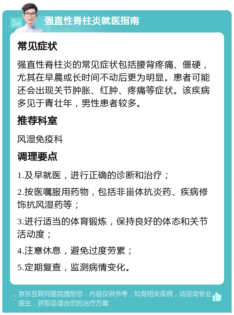 强直性脊柱炎就医指南 常见症状 强直性脊柱炎的常见症状包括腰背疼痛、僵硬，尤其在早晨或长时间不动后更为明显。患者可能还会出现关节肿胀、红肿、疼痛等症状。该疾病多见于青壮年，男性患者较多。 推荐科室 风湿免疫科 调理要点 1.及早就医，进行正确的诊断和治疗； 2.按医嘱服用药物，包括非甾体抗炎药、疾病修饰抗风湿药等； 3.进行适当的体育锻炼，保持良好的体态和关节活动度； 4.注意休息，避免过度劳累； 5.定期复查，监测病情变化。