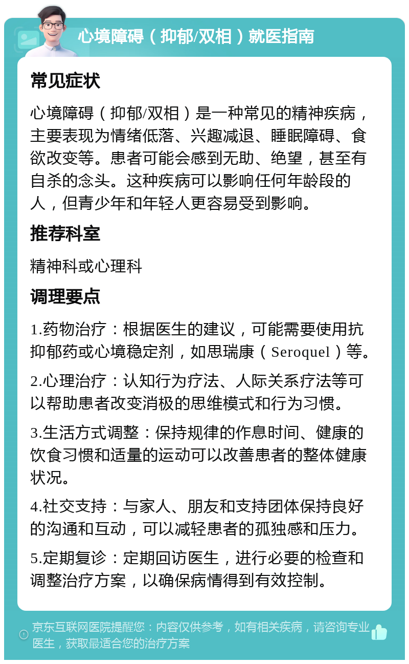 心境障碍（抑郁/双相）就医指南 常见症状 心境障碍（抑郁/双相）是一种常见的精神疾病，主要表现为情绪低落、兴趣减退、睡眠障碍、食欲改变等。患者可能会感到无助、绝望，甚至有自杀的念头。这种疾病可以影响任何年龄段的人，但青少年和年轻人更容易受到影响。 推荐科室 精神科或心理科 调理要点 1.药物治疗：根据医生的建议，可能需要使用抗抑郁药或心境稳定剂，如思瑞康（Seroquel）等。 2.心理治疗：认知行为疗法、人际关系疗法等可以帮助患者改变消极的思维模式和行为习惯。 3.生活方式调整：保持规律的作息时间、健康的饮食习惯和适量的运动可以改善患者的整体健康状况。 4.社交支持：与家人、朋友和支持团体保持良好的沟通和互动，可以减轻患者的孤独感和压力。 5.定期复诊：定期回访医生，进行必要的检查和调整治疗方案，以确保病情得到有效控制。