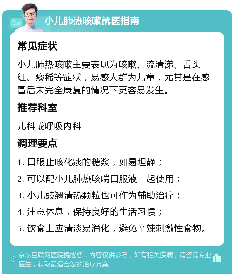 小儿肺热咳嗽就医指南 常见症状 小儿肺热咳嗽主要表现为咳嗽、流清涕、舌头红、痰稀等症状，易感人群为儿童，尤其是在感冒后未完全康复的情况下更容易发生。 推荐科室 儿科或呼吸内科 调理要点 1. 口服止咳化痰的糖浆，如易坦静； 2. 可以配小儿肺热咳喘口服液一起使用； 3. 小儿豉翘清热颗粒也可作为辅助治疗； 4. 注意休息，保持良好的生活习惯； 5. 饮食上应清淡易消化，避免辛辣刺激性食物。