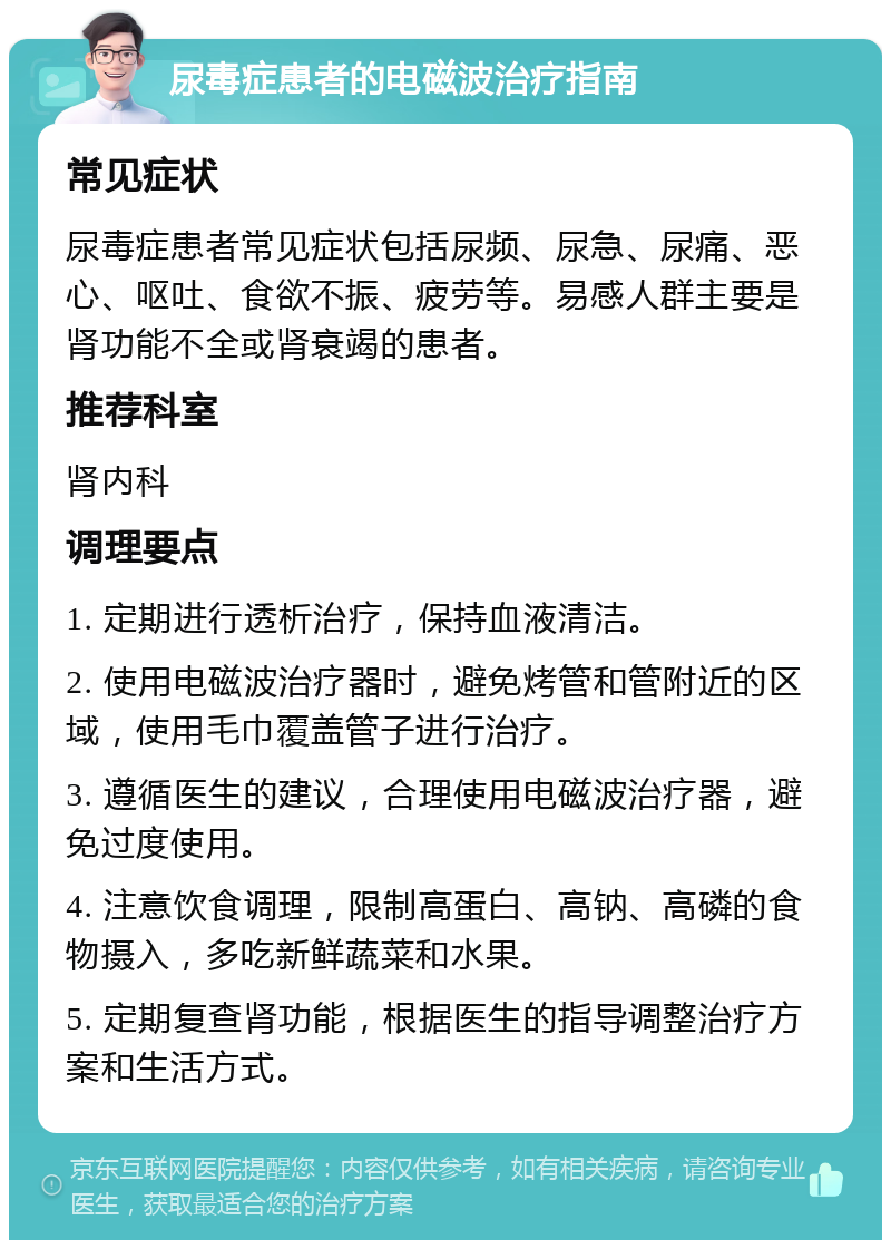 尿毒症患者的电磁波治疗指南 常见症状 尿毒症患者常见症状包括尿频、尿急、尿痛、恶心、呕吐、食欲不振、疲劳等。易感人群主要是肾功能不全或肾衰竭的患者。 推荐科室 肾内科 调理要点 1. 定期进行透析治疗，保持血液清洁。 2. 使用电磁波治疗器时，避免烤管和管附近的区域，使用毛巾覆盖管子进行治疗。 3. 遵循医生的建议，合理使用电磁波治疗器，避免过度使用。 4. 注意饮食调理，限制高蛋白、高钠、高磷的食物摄入，多吃新鲜蔬菜和水果。 5. 定期复查肾功能，根据医生的指导调整治疗方案和生活方式。