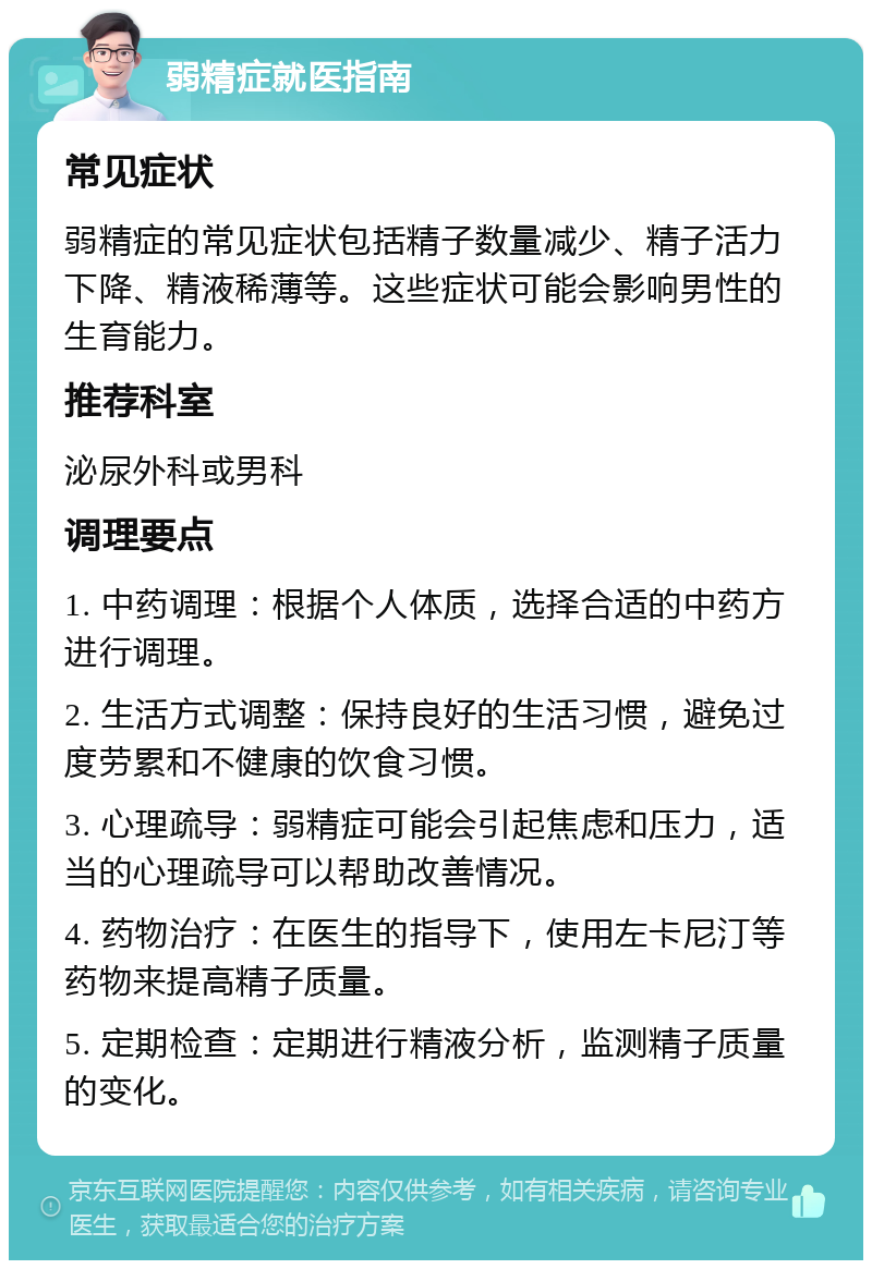 弱精症就医指南 常见症状 弱精症的常见症状包括精子数量减少、精子活力下降、精液稀薄等。这些症状可能会影响男性的生育能力。 推荐科室 泌尿外科或男科 调理要点 1. 中药调理：根据个人体质，选择合适的中药方进行调理。 2. 生活方式调整：保持良好的生活习惯，避免过度劳累和不健康的饮食习惯。 3. 心理疏导：弱精症可能会引起焦虑和压力，适当的心理疏导可以帮助改善情况。 4. 药物治疗：在医生的指导下，使用左卡尼汀等药物来提高精子质量。 5. 定期检查：定期进行精液分析，监测精子质量的变化。