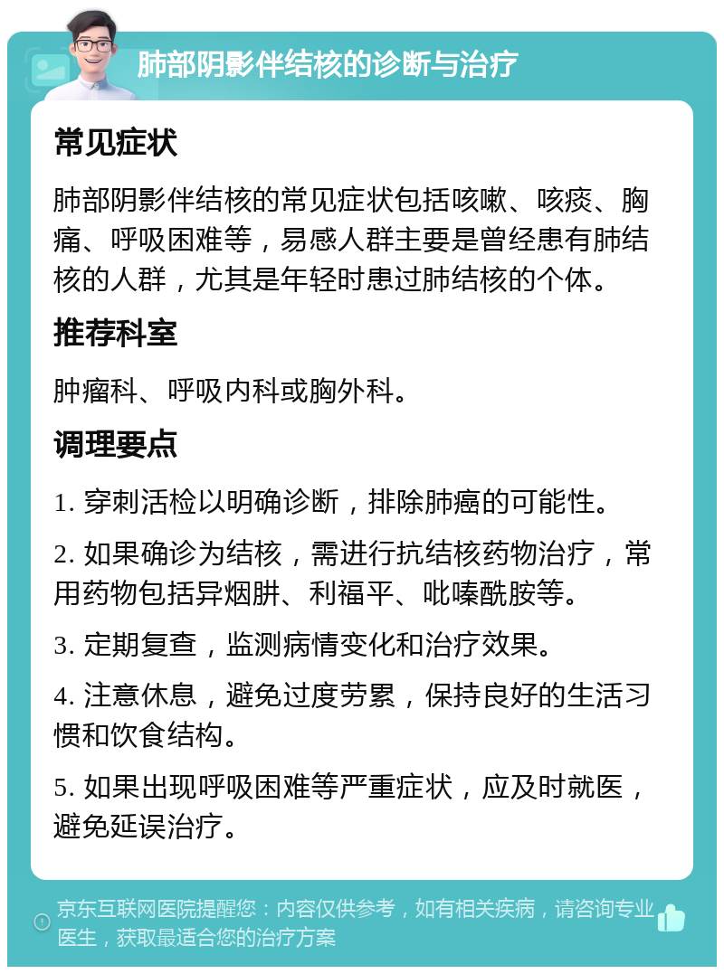 肺部阴影伴结核的诊断与治疗 常见症状 肺部阴影伴结核的常见症状包括咳嗽、咳痰、胸痛、呼吸困难等，易感人群主要是曾经患有肺结核的人群，尤其是年轻时患过肺结核的个体。 推荐科室 肿瘤科、呼吸内科或胸外科。 调理要点 1. 穿刺活检以明确诊断，排除肺癌的可能性。 2. 如果确诊为结核，需进行抗结核药物治疗，常用药物包括异烟肼、利福平、吡嗪酰胺等。 3. 定期复查，监测病情变化和治疗效果。 4. 注意休息，避免过度劳累，保持良好的生活习惯和饮食结构。 5. 如果出现呼吸困难等严重症状，应及时就医，避免延误治疗。