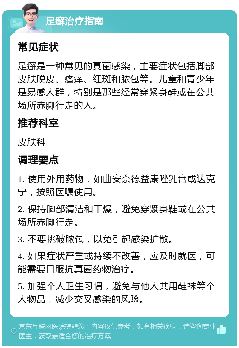 足癣治疗指南 常见症状 足癣是一种常见的真菌感染，主要症状包括脚部皮肤脱皮、瘙痒、红斑和脓包等。儿童和青少年是易感人群，特别是那些经常穿紧身鞋或在公共场所赤脚行走的人。 推荐科室 皮肤科 调理要点 1. 使用外用药物，如曲安奈德益康唑乳膏或达克宁，按照医嘱使用。 2. 保持脚部清洁和干燥，避免穿紧身鞋或在公共场所赤脚行走。 3. 不要挑破脓包，以免引起感染扩散。 4. 如果症状严重或持续不改善，应及时就医，可能需要口服抗真菌药物治疗。 5. 加强个人卫生习惯，避免与他人共用鞋袜等个人物品，减少交叉感染的风险。