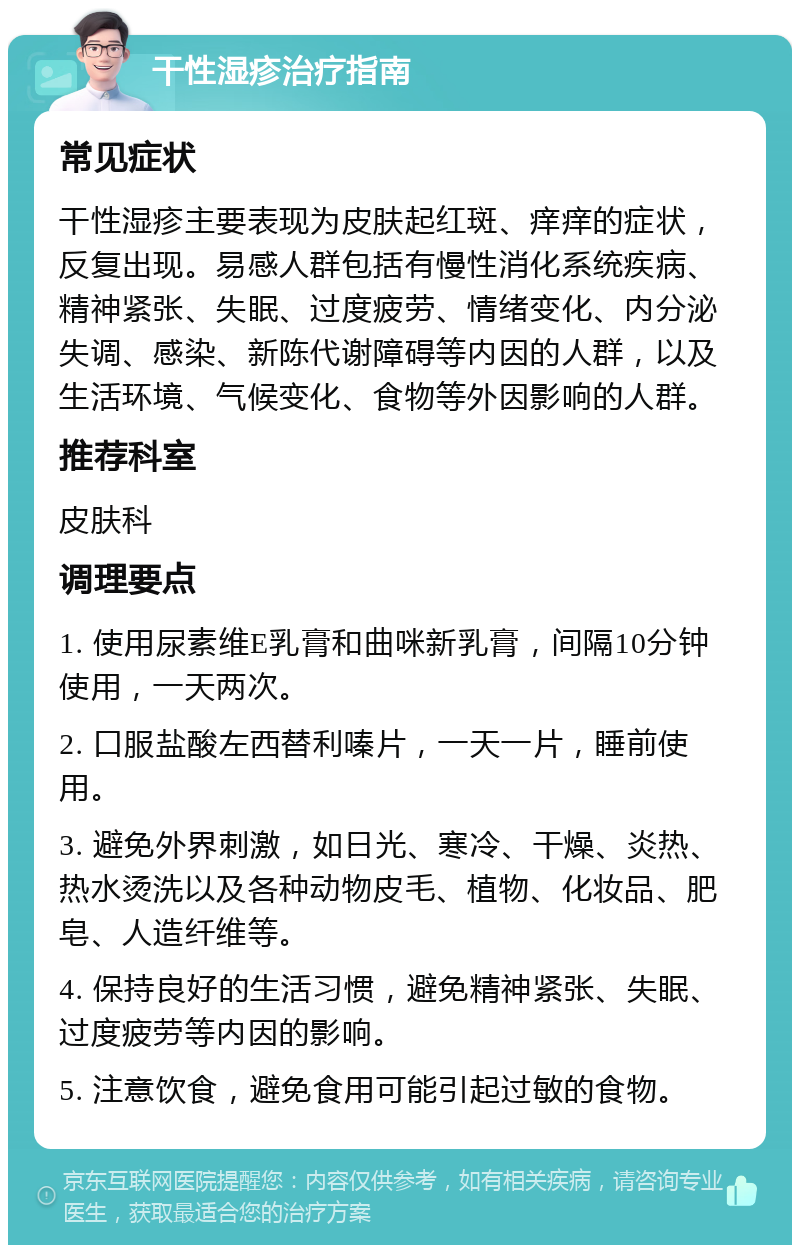 干性湿疹治疗指南 常见症状 干性湿疹主要表现为皮肤起红斑、痒痒的症状，反复出现。易感人群包括有慢性消化系统疾病、精神紧张、失眠、过度疲劳、情绪变化、内分泌失调、感染、新陈代谢障碍等内因的人群，以及生活环境、气候变化、食物等外因影响的人群。 推荐科室 皮肤科 调理要点 1. 使用尿素维E乳膏和曲咪新乳膏，间隔10分钟使用，一天两次。 2. 口服盐酸左西替利嗪片，一天一片，睡前使用。 3. 避免外界刺激，如日光、寒冷、干燥、炎热、热水烫洗以及各种动物皮毛、植物、化妆品、肥皂、人造纤维等。 4. 保持良好的生活习惯，避免精神紧张、失眠、过度疲劳等内因的影响。 5. 注意饮食，避免食用可能引起过敏的食物。