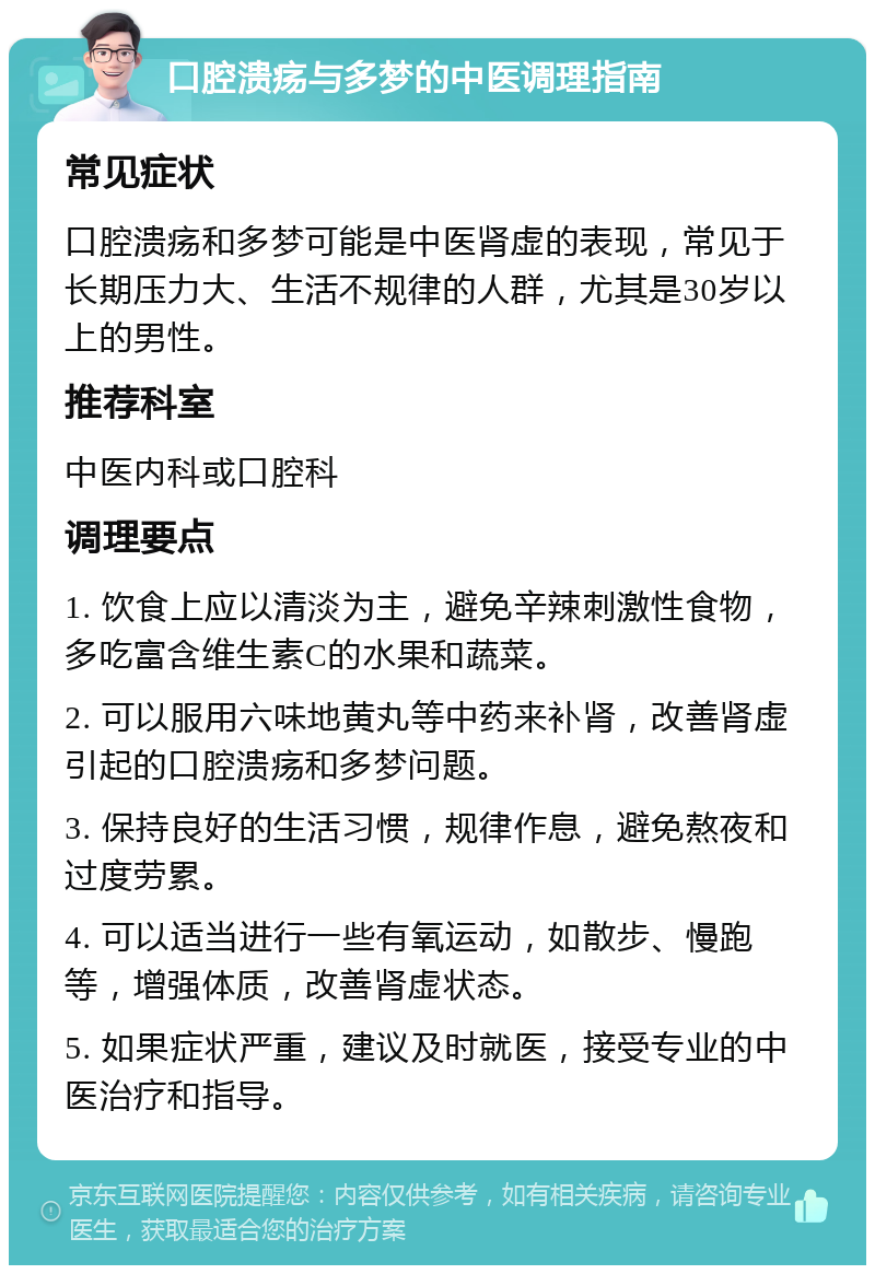 口腔溃疡与多梦的中医调理指南 常见症状 口腔溃疡和多梦可能是中医肾虚的表现，常见于长期压力大、生活不规律的人群，尤其是30岁以上的男性。 推荐科室 中医内科或口腔科 调理要点 1. 饮食上应以清淡为主，避免辛辣刺激性食物，多吃富含维生素C的水果和蔬菜。 2. 可以服用六味地黄丸等中药来补肾，改善肾虚引起的口腔溃疡和多梦问题。 3. 保持良好的生活习惯，规律作息，避免熬夜和过度劳累。 4. 可以适当进行一些有氧运动，如散步、慢跑等，增强体质，改善肾虚状态。 5. 如果症状严重，建议及时就医，接受专业的中医治疗和指导。