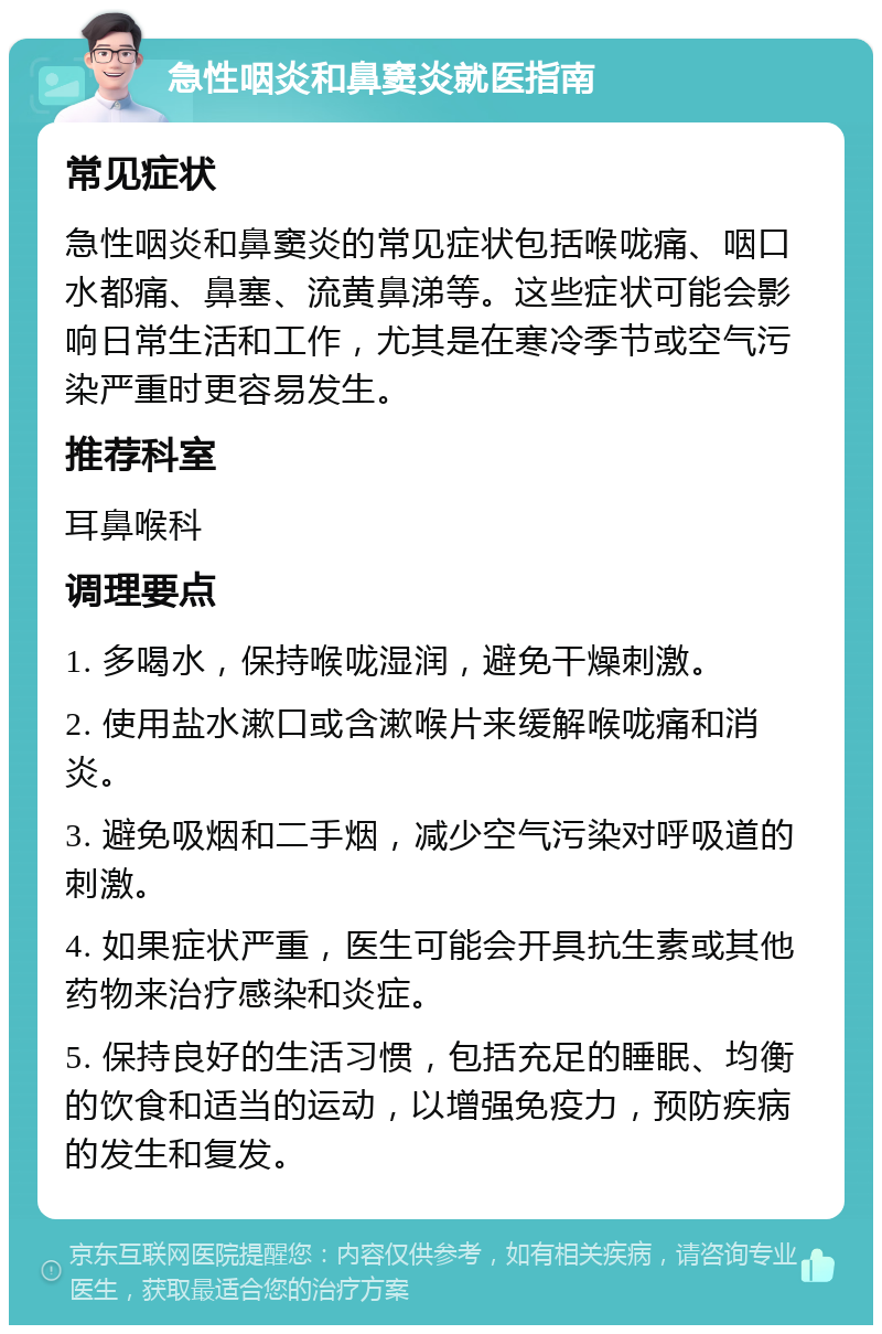 急性咽炎和鼻窦炎就医指南 常见症状 急性咽炎和鼻窦炎的常见症状包括喉咙痛、咽口水都痛、鼻塞、流黄鼻涕等。这些症状可能会影响日常生活和工作，尤其是在寒冷季节或空气污染严重时更容易发生。 推荐科室 耳鼻喉科 调理要点 1. 多喝水，保持喉咙湿润，避免干燥刺激。 2. 使用盐水漱口或含漱喉片来缓解喉咙痛和消炎。 3. 避免吸烟和二手烟，减少空气污染对呼吸道的刺激。 4. 如果症状严重，医生可能会开具抗生素或其他药物来治疗感染和炎症。 5. 保持良好的生活习惯，包括充足的睡眠、均衡的饮食和适当的运动，以增强免疫力，预防疾病的发生和复发。