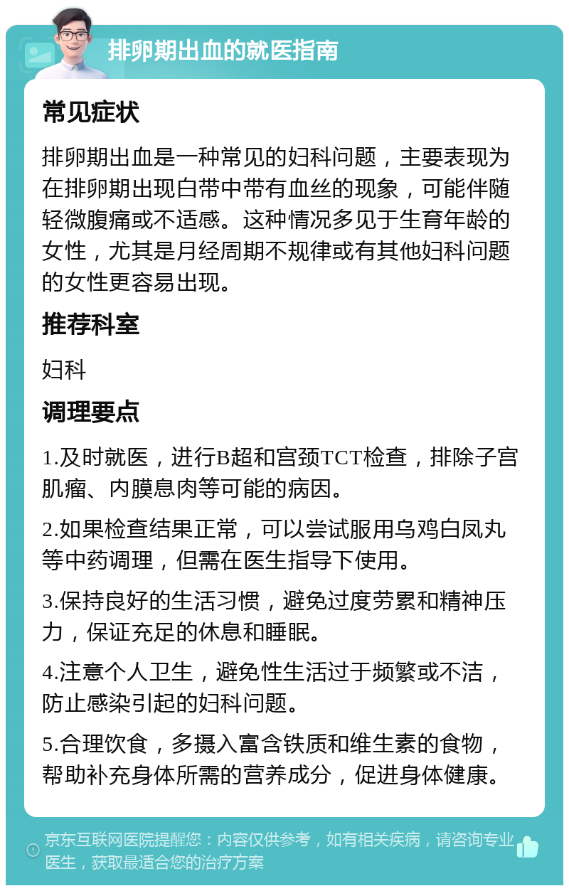 排卵期出血的就医指南 常见症状 排卵期出血是一种常见的妇科问题，主要表现为在排卵期出现白带中带有血丝的现象，可能伴随轻微腹痛或不适感。这种情况多见于生育年龄的女性，尤其是月经周期不规律或有其他妇科问题的女性更容易出现。 推荐科室 妇科 调理要点 1.及时就医，进行B超和宫颈TCT检查，排除子宫肌瘤、内膜息肉等可能的病因。 2.如果检查结果正常，可以尝试服用乌鸡白凤丸等中药调理，但需在医生指导下使用。 3.保持良好的生活习惯，避免过度劳累和精神压力，保证充足的休息和睡眠。 4.注意个人卫生，避免性生活过于频繁或不洁，防止感染引起的妇科问题。 5.合理饮食，多摄入富含铁质和维生素的食物，帮助补充身体所需的营养成分，促进身体健康。