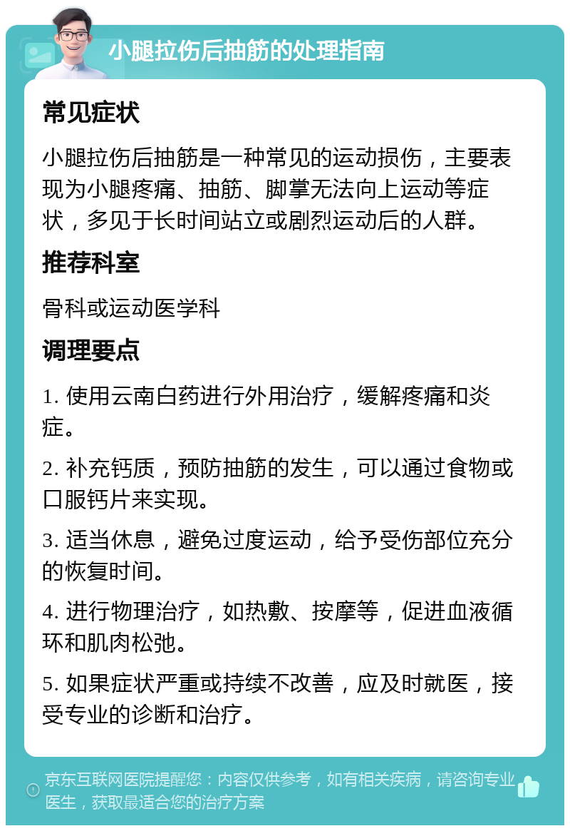 小腿拉伤后抽筋的处理指南 常见症状 小腿拉伤后抽筋是一种常见的运动损伤，主要表现为小腿疼痛、抽筋、脚掌无法向上运动等症状，多见于长时间站立或剧烈运动后的人群。 推荐科室 骨科或运动医学科 调理要点 1. 使用云南白药进行外用治疗，缓解疼痛和炎症。 2. 补充钙质，预防抽筋的发生，可以通过食物或口服钙片来实现。 3. 适当休息，避免过度运动，给予受伤部位充分的恢复时间。 4. 进行物理治疗，如热敷、按摩等，促进血液循环和肌肉松弛。 5. 如果症状严重或持续不改善，应及时就医，接受专业的诊断和治疗。