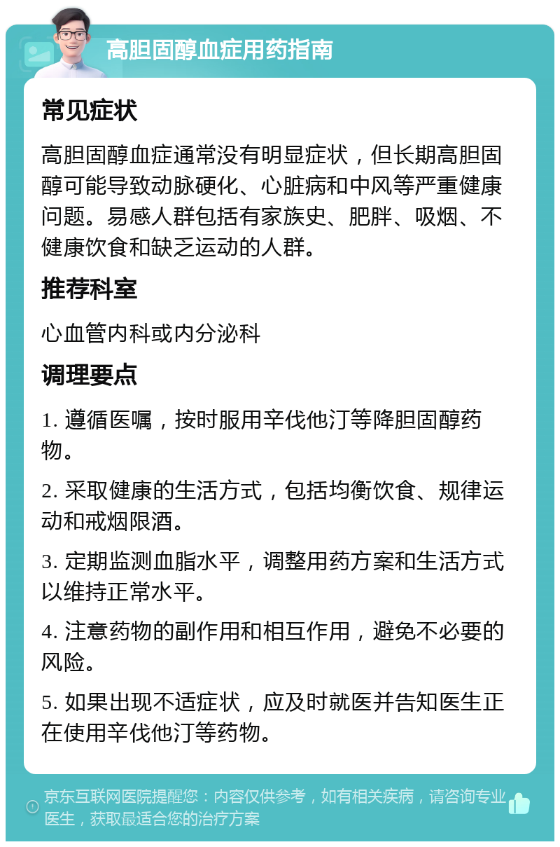 高胆固醇血症用药指南 常见症状 高胆固醇血症通常没有明显症状，但长期高胆固醇可能导致动脉硬化、心脏病和中风等严重健康问题。易感人群包括有家族史、肥胖、吸烟、不健康饮食和缺乏运动的人群。 推荐科室 心血管内科或内分泌科 调理要点 1. 遵循医嘱，按时服用辛伐他汀等降胆固醇药物。 2. 采取健康的生活方式，包括均衡饮食、规律运动和戒烟限酒。 3. 定期监测血脂水平，调整用药方案和生活方式以维持正常水平。 4. 注意药物的副作用和相互作用，避免不必要的风险。 5. 如果出现不适症状，应及时就医并告知医生正在使用辛伐他汀等药物。