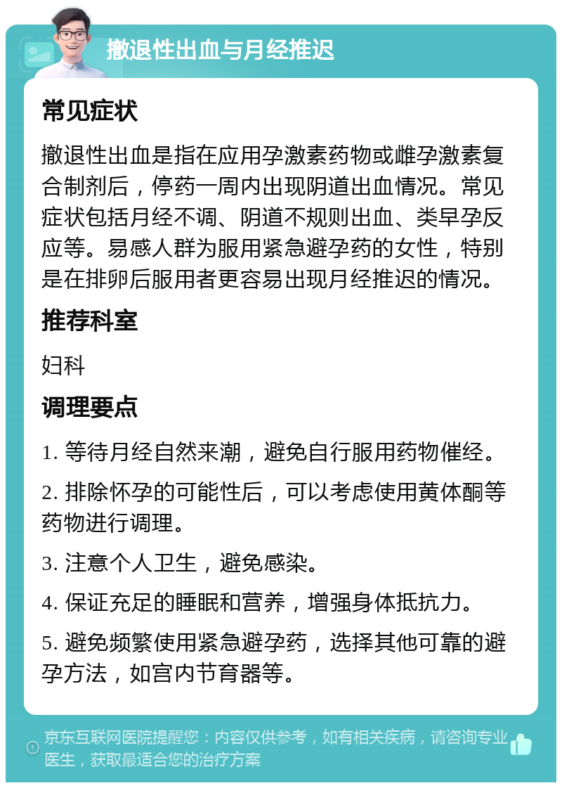 撤退性出血与月经推迟 常见症状 撤退性出血是指在应用孕激素药物或雌孕激素复合制剂后，停药一周内出现阴道出血情况。常见症状包括月经不调、阴道不规则出血、类早孕反应等。易感人群为服用紧急避孕药的女性，特别是在排卵后服用者更容易出现月经推迟的情况。 推荐科室 妇科 调理要点 1. 等待月经自然来潮，避免自行服用药物催经。 2. 排除怀孕的可能性后，可以考虑使用黄体酮等药物进行调理。 3. 注意个人卫生，避免感染。 4. 保证充足的睡眠和营养，增强身体抵抗力。 5. 避免频繁使用紧急避孕药，选择其他可靠的避孕方法，如宫内节育器等。