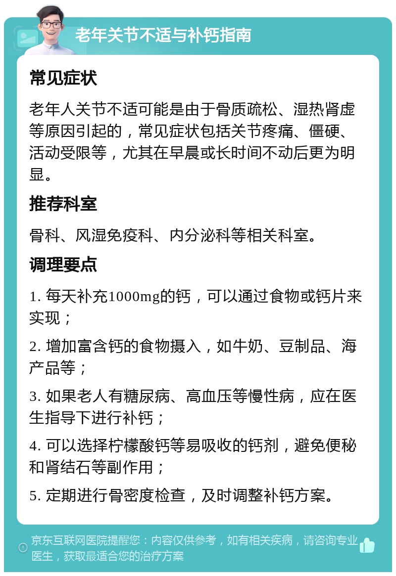 老年关节不适与补钙指南 常见症状 老年人关节不适可能是由于骨质疏松、湿热肾虚等原因引起的，常见症状包括关节疼痛、僵硬、活动受限等，尤其在早晨或长时间不动后更为明显。 推荐科室 骨科、风湿免疫科、内分泌科等相关科室。 调理要点 1. 每天补充1000mg的钙，可以通过食物或钙片来实现； 2. 增加富含钙的食物摄入，如牛奶、豆制品、海产品等； 3. 如果老人有糖尿病、高血压等慢性病，应在医生指导下进行补钙； 4. 可以选择柠檬酸钙等易吸收的钙剂，避免便秘和肾结石等副作用； 5. 定期进行骨密度检查，及时调整补钙方案。