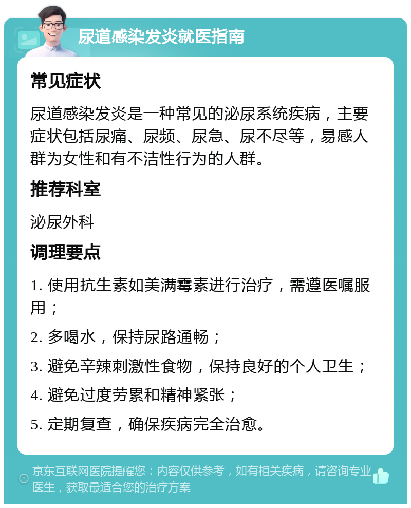 尿道感染发炎就医指南 常见症状 尿道感染发炎是一种常见的泌尿系统疾病，主要症状包括尿痛、尿频、尿急、尿不尽等，易感人群为女性和有不洁性行为的人群。 推荐科室 泌尿外科 调理要点 1. 使用抗生素如美满霉素进行治疗，需遵医嘱服用； 2. 多喝水，保持尿路通畅； 3. 避免辛辣刺激性食物，保持良好的个人卫生； 4. 避免过度劳累和精神紧张； 5. 定期复查，确保疾病完全治愈。