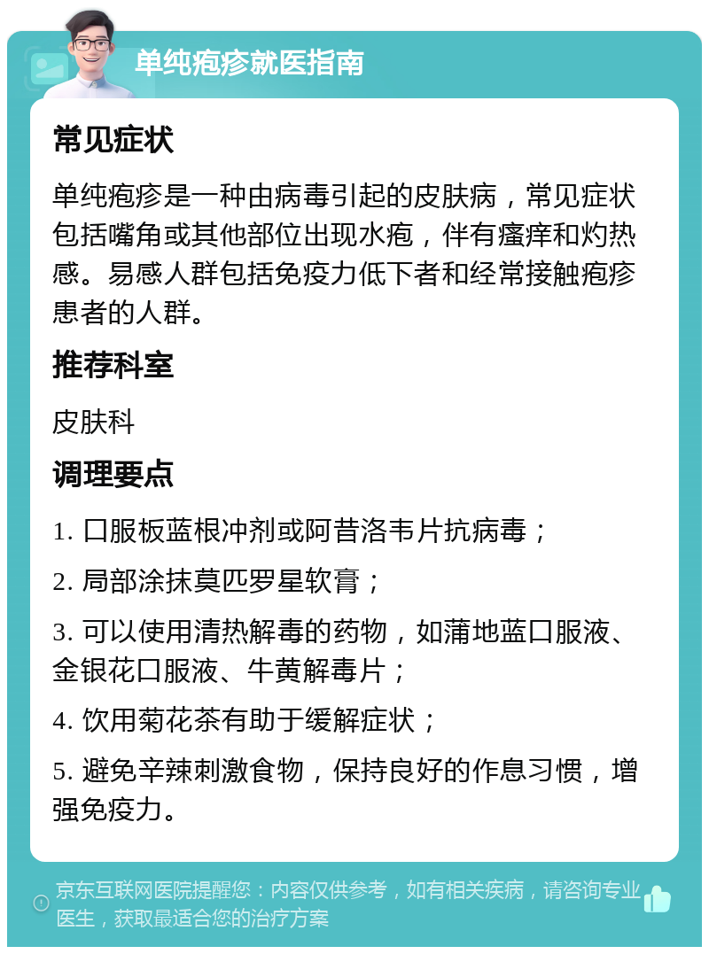 单纯疱疹就医指南 常见症状 单纯疱疹是一种由病毒引起的皮肤病，常见症状包括嘴角或其他部位出现水疱，伴有瘙痒和灼热感。易感人群包括免疫力低下者和经常接触疱疹患者的人群。 推荐科室 皮肤科 调理要点 1. 口服板蓝根冲剂或阿昔洛韦片抗病毒； 2. 局部涂抹莫匹罗星软膏； 3. 可以使用清热解毒的药物，如蒲地蓝口服液、金银花口服液、牛黄解毒片； 4. 饮用菊花茶有助于缓解症状； 5. 避免辛辣刺激食物，保持良好的作息习惯，增强免疫力。