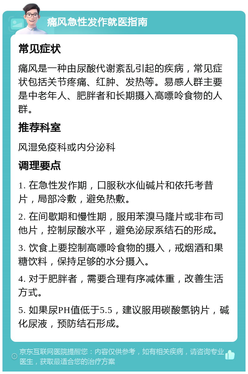 痛风急性发作就医指南 常见症状 痛风是一种由尿酸代谢紊乱引起的疾病，常见症状包括关节疼痛、红肿、发热等。易感人群主要是中老年人、肥胖者和长期摄入高嘌呤食物的人群。 推荐科室 风湿免疫科或内分泌科 调理要点 1. 在急性发作期，口服秋水仙碱片和依托考昔片，局部冷敷，避免热敷。 2. 在间歇期和慢性期，服用苯溴马隆片或非布司他片，控制尿酸水平，避免泌尿系结石的形成。 3. 饮食上要控制高嘌呤食物的摄入，戒烟酒和果糖饮料，保持足够的水分摄入。 4. 对于肥胖者，需要合理有序减体重，改善生活方式。 5. 如果尿PH值低于5.5，建议服用碳酸氢钠片，碱化尿液，预防结石形成。