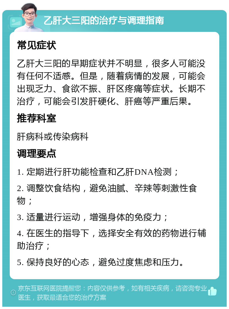 乙肝大三阳的治疗与调理指南 常见症状 乙肝大三阳的早期症状并不明显，很多人可能没有任何不适感。但是，随着病情的发展，可能会出现乏力、食欲不振、肝区疼痛等症状。长期不治疗，可能会引发肝硬化、肝癌等严重后果。 推荐科室 肝病科或传染病科 调理要点 1. 定期进行肝功能检查和乙肝DNA检测； 2. 调整饮食结构，避免油腻、辛辣等刺激性食物； 3. 适量进行运动，增强身体的免疫力； 4. 在医生的指导下，选择安全有效的药物进行辅助治疗； 5. 保持良好的心态，避免过度焦虑和压力。