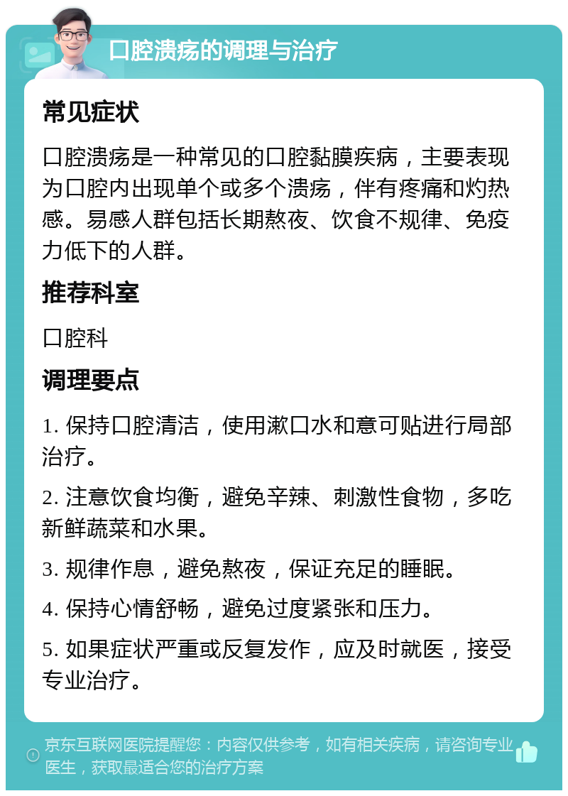 口腔溃疡的调理与治疗 常见症状 口腔溃疡是一种常见的口腔黏膜疾病，主要表现为口腔内出现单个或多个溃疡，伴有疼痛和灼热感。易感人群包括长期熬夜、饮食不规律、免疫力低下的人群。 推荐科室 口腔科 调理要点 1. 保持口腔清洁，使用漱口水和意可贴进行局部治疗。 2. 注意饮食均衡，避免辛辣、刺激性食物，多吃新鲜蔬菜和水果。 3. 规律作息，避免熬夜，保证充足的睡眠。 4. 保持心情舒畅，避免过度紧张和压力。 5. 如果症状严重或反复发作，应及时就医，接受专业治疗。