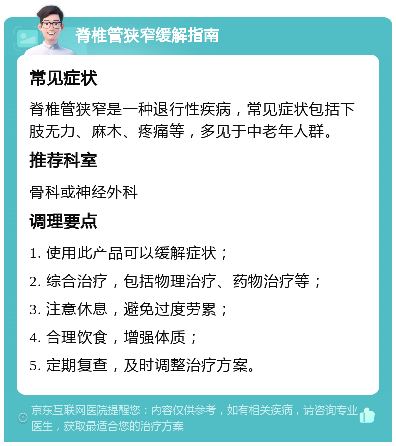 脊椎管狭窄缓解指南 常见症状 脊椎管狭窄是一种退行性疾病，常见症状包括下肢无力、麻木、疼痛等，多见于中老年人群。 推荐科室 骨科或神经外科 调理要点 1. 使用此产品可以缓解症状； 2. 综合治疗，包括物理治疗、药物治疗等； 3. 注意休息，避免过度劳累； 4. 合理饮食，增强体质； 5. 定期复查，及时调整治疗方案。